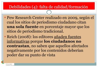Debilidades (4): falta de calidad/formación  Pew Research Center realizado en 2009, según el cual los sitios de periodismo ciudadano citan  una sola fuente  en porcentaje mayor que los sitios de periodismo tradicional.  Reich (2008): los editores  añaden fuentes informativas  porque  los ciudadanos no contrastan , no saben que aquellos afectados negativamente por los contenidos deberían poder dar su punto de vista  