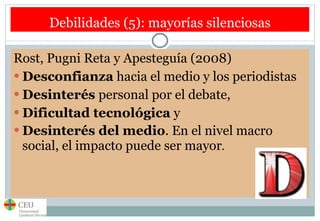 Debilidades (5): mayorías silenciosas Rost, Pugni Reta y Apesteguía (2008) Desconfianza  hacia el medio y los periodistas Desinterés  personal por el debate,  Dificultad tecnológica  y  Desinterés del medio . En el nivel macro social, el impacto puede ser mayor .  