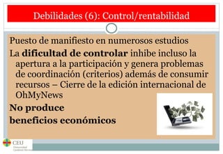 Debilidades (6): Control/rentabilidad Puesto de manifiesto en numerosos estudios  La  dificultad de controlar  inhibe incluso la apertura a la participación y genera problemas de coordinación (criterios) además de consumir recursos – Cierre de la edición internacional de OhMyNews No produce  beneficios económicos 