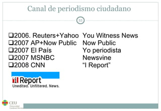 Canal de periodismo ciudadano 2006. Reuters+Yahoo  You Witness News 2007 AP+Now Public  Now Public 2007 El País Yo periodista 2007 MSNBC Newsvine 2008 CNN  “I Report” 