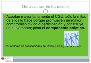 Motivaciones  en los medios Aceptan mayoritariamente el CGU, sólo la mitad de ellos lo hace porque promueven un mayor compromiso cívico o participación y constituye un suplemento; pesa el  componente práctico.  29 editores de publicaciones de Texas (Lewis y otros, 2010) 