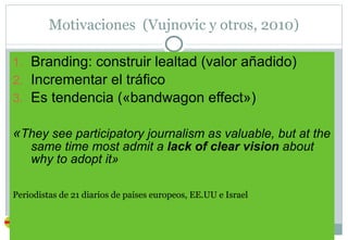 Motivaciones  (Vujnovic y otros, 2010) Branding: construir lealtad (valor añadido) Incrementar el tráfico Es tendencia («bandwagon effect») « They see participatory journalism as valuable, but at the same time most admit a  lack of clear vision  about why to adopt it» Periodistas de 21 diarios de países europeos, EE.UU e Israel 