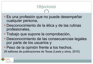 Objeciones Es una profesión que no puede desempeñar cualquier persona,  Desconocimiento de la ética y de las rutinas profesionales,  Trabajo que supone la comprobación,  Desconocimiento de las consecuencias legales por parte de los usuarios y  Peso de la opinión frente a los hechos.  29 editores de publicaciones de Texas (Lewis y otros, 2010) 