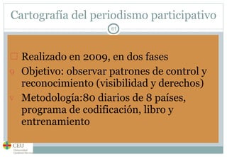 Cartografía del periodismo participativo Realizado en 2009, en dos fases Objetivo: observar patrones de control y reconocimiento (visibilidad y derechos) Metodología:80 diarios de 8 países, programa de codificación, libro y entrenamiento 