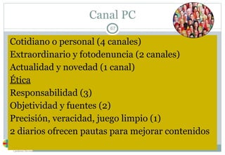 Canal PC Cotidiano o personal (4 canales) Extraordinario y fotodenuncia (2 canales) Actualidad y novedad (1 canal) Ética Responsabilidad (3) Objetividad y fuentes (2) Precisión, veracidad, juego limpio (1) 2 diarios ofrecen pautas para mejorar contenidos 