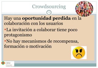 Crowdsourcing Hay una  oportunidad perdida  en la colaboración con los usuarios La invitación a colaborar tiene poco protagonismo No hay mecanismos de recompensa, formación o motivación 