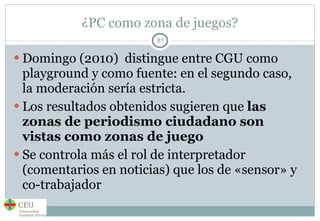 ¿PC como zona de juegos? Domingo (2010)  distingue entre CGU como playground y como fuente: en el segundo caso, la moderación sería estricta.  Los resultados obtenidos sugieren que  las zonas de periodismo ciudadano son vistas como zonas de juego Se controla más el rol de interpretador (comentarios en noticias) que los de «sensor» y co-trabajador 