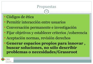 Propuestas Códigos de ética Permitir interacción entre usuarios Conversación permanente e investigación Fijar objetivos y establecer criterios /coherencia Aceptación normas, revisión derechos Generar espacios propios para innovar , buscar soluciones, no sólo describir problemas o necesidades/Grassroot 