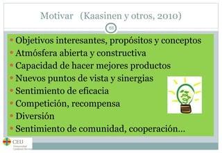 Motivar  (Kaasinen y otros, 2010) Objetivos interesantes, propósitos y conceptos Atmósfera abierta y constructiva Capacidad de hacer mejores productos Nuevos puntos de vista y sinergias Sentimiento de eficacia Competición, recompensa Diversión Sentimiento de comunidad, cooperación… 