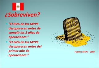 ¿Sobreviven? “ El 85% de las MYPE desaparecen antes de cumplir los 2 años de operaciones.” “ El 66% de las MYPE desaparecen antes del primer año de operaciones.” Fuente: MTPE – 2008 