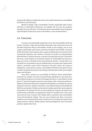 em busca de melhores condições de vida, como se pode constatar nas comunidades
de Helvécia e Rio de Contas.
Quanto à religião, toda a comunidade é católica. Inquiridos sobre crenças
africanas, os informantes afirmavam com orgulho não ter entre eles qualquer
seguidor de cultos africanos. O isolamento dessa comunidade manteve algumas
especificidades da fala local, tanto no nível fônico, como morfossintático.

2.6 Conclusão
A escassez de informações disponíveis acerca das comunidades de Rio de
Contas, Cinzento e Sapé não possibilita afirmações mais conclusivas acerca da
formação linguística dessas comunidades. Sendo as mais antigas, com as suas
origens remontando a pelo menos a primeira metade do século XVIII, os arraiais
de Rio de Contas seriam aqueles, para os quais se poderia pensar em processos de
transmissão linguística mais intensos. Contudo, de acordo com argumentação
desenvolvida no capítulo anterior, o contexto da mineração em que se formaram
não seria o mais propício à crioulização. Quanto às comunidades de Cinzento e
Sapé, por terem se formado muito provavelmente durante o século XIX, já se
situariam em um período em que as condições para um contato entre línguas mais
radical e profundo seriam menos frequentes. Portanto, diante dos registros
disponíveis, a expectativa é a de que a comunidade de Helvécia seja aquela em que
os efeitos de potenciais processos de mudança induzidos pelo contato entre línguas
sejam mais notáveis.
Com efeito, somente na comunidade de Helvécia foram identificados
processos de variação, em níveis estruturalmente significativos, que afetavam a
concordância de gênero no interior do Sintagma Nominal e a concordância verbal
junto à 1ª pessoa do singular; processos cujas origens estão, muito provavelmente,
ligadas à transmissão linguística irregular desencadeada em situações de contato
linguístico massivo e abrupto. Entretanto, essa diferenciação da comunidade de
Helvécia nem sempre é nítida em processos de variação que afetam outros aspectos
da gramática. De qualquer forma, só uma avaliação de conjunto dos aspectos da
morfossintaxe analisados na segunda parte desse livro poderá levar a uma visão
mais clara de como o contato entre línguas afetou a gramática das comunidades
rurais afro-brasileiras isoladas. Para que essa avaliação seja eficaz, ela precisa
mobilizar a teoria desenvolvida sobre o modo como as situações de contato entre
línguas massivo, radical e abrupto afetam a estrutura linguística. Esse é o tema do
próximo capítulo deste livro.

100

Português Afro-Brasileiro.pmd

100

24/8/2009, 15:36

 