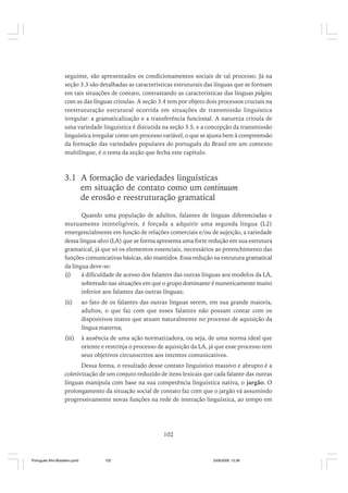 seguinte, são apresentados os condicionamentos sociais de tal processo. Já na
seção 3.3 são detalhadas as características estruturais das línguas que se formam
em tais situações de contato, contrastando as características das línguas pidgins
com as das línguas crioulas. A seção 3.4 tem por objeto dois processos cruciais na
reestruturação estrutural ocorrida em situações de transmissão linguística
irregular: a gramaticalização e a transferência funcional. A natureza crioula de
uma variedade linguística é discutida na seção 3.5, e a concepção da transmissão
linguística irregular como um processo variável, o que se ajusta bem à compreensão
da formação das variedades populares do português do Brasil em um contexto
multilíngue, é o tema da seção que fecha este capítulo.

3.1 A formação de variedades linguísticas
em situação de contato como um continuum
de erosão e reestruturação gramatical
Quando uma população de adultos, falantes de línguas diferenciadas e
mutuamente ininteligíveis, é forçada a adquirir uma segunda língua (L2)
emergencialmente em função de relações comerciais e/ou de sujeição, a variedade
dessa língua-alvo (LA) que se forma apresenta uma forte redução em sua estrutura
gramatical, já que só os elementos essenciais, necessários ao preenchimento das
funções comunicativas básicas, são mantidos. Essa redução na estrutura gramatical
da língua deve-se:
(i)
à dificuldade de acesso dos falantes das outras línguas aos modelos da LA,
sobretudo nas situações em que o grupo dominante é numericamente muito
inferior aos falantes das outras línguas;
(ii)

ao fato de os falantes das outras línguas serem, em sua grande maioria,
adultos, o que faz com que esses falantes não possam contar com os
dispositivos inatos que atuam naturalmente no processo de aquisição da
língua materna;

(iii)

à ausência de uma ação normatizadora, ou seja, de uma norma ideal que
oriente e restrinja o processo de aquisição da LA, já que esse processo tem
seus objetivos circunscritos aos intentos comunicativos.

Dessa forma, o resultado desse contato linguístico massivo e abrupto é a
coletivização de um conjuto reduzido de itens lexicais que cada falante das outras
línguas manipula com base na sua competência linguística nativa, o jargão. O
prolongamento da situação social de contato faz com que o jargão vá assumindo
progressivamente novas funções na rede de interação linguística, ao tempo em

102

Português Afro-Brasileiro.pmd

102

24/8/2009, 15:36

 