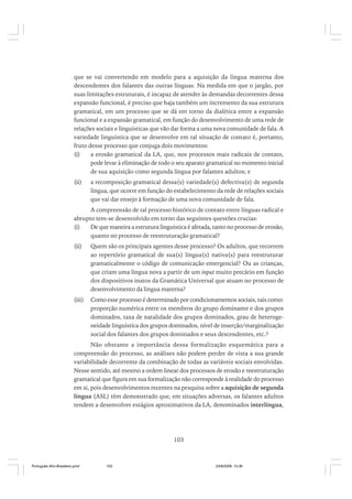 que se vai convertendo em modelo para a aquisição da língua materna dos
descendentes dos falantes das outras línguas. Na medida em que o jargão, por
suas limitações estruturais, é incapaz de atender às demandas decorrentes dessa
expansão funcional, é preciso que haja também um incremento da sua estrutura
gramatical, em um processo que se dá em torno da dialética entre a expansão
funcional e a expansão gramatical, em função do desenvolvimento de uma rede de
relações sociais e linguísticas que vão dar forma a uma nova comunidade de fala. A
variedade linguística que se desenvolve em tal situação de contato é, portanto,
fruto desse processo que conjuga dois movimentos:
(i)
a erosão gramatical da LA, que, nos processos mais radicais de contato,
pode levar à eliminação de todo o seu aparato gramatical no momento inicial
de sua aquisição como segunda língua por falantes adultos; e
(ii)

a recomposição gramatical dessa(s) variedade(s) defectiva(s) de segunda
língua, que ocorre em função do estabelecimento da rede de relações sociais
que vai dar ensejo à formação de uma nova comunidade de fala.

A compreensão de tal processo histórico de contato entre línguas radical e
abrupto tem-se desenvolvido em torno das seguintes questões crucias:
(i)
De que maneira a estrutura linguística é afetada, tanto no processo de erosão,
quanto no processo de reestruturação gramatical?
(ii)

Quem são os principais agentes desse processo? Os adultos, que recorrem
ao repertório gramatical de sua(s) língua(s) nativa(s) para reestruturar
gramaticalmente o código de comunicação emergencial? Ou as crianças,
que criam uma língua nova a partir de um input muito precário em função
dos dispositivos inatos da Gramática Universal que atuam no processo de
desenvolvimento da língua materna?

(iii)

Como esse processo é determinado por condicionamentos sociais, tais como:
proporção numérica entre os membros do grupo dominante e dos grupos
dominados, taxa de natalidade dos grupos dominados, grau de heterogeneidade linguística dos grupos dominados, nível de inserção/marginalização
social dos falantes dos grupos dominados e seus descendentes, etc.?

Não obstante a importância dessa formalização esquemática para a
compreensão do processo, as análises não podem perder de vista a sua grande
variabilidade decorrente da combinação de todas as variáveis sociais envolvidas.
Nesse sentido, até mesmo a ordem linear dos processos de erosão e reestruturação
gramatical que figura em sua formalização não corresponde à realidade do processo
em si, pois desenvolvimentos recentes na pesquisa sobre a aquisição de segunda
língua (ASL) têm demonstrado que, em situações adversas, os falantes adultos
tendem a desenvolver estágios aproximativos da LA, denominados interlíngua,

103

Português Afro-Brasileiro.pmd

103

24/8/2009, 15:36

 