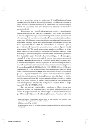que não se caracterizam apenas por um processo de simplificação dessa língua,
mas sobretudo pela criação ou desenvolvimento de um meio básico de comunicação
verbal, no qual ocorrem transferências de dispositivos funcionais das línguas
nativas dos adquirentes, bem como processos de reanálise dos mecanismos
gramaticais da LA.
Isso não nega que a simplificação seja uma característica essencial da ALS
em tais contextos (SIEGEL, 2008; KLEIN; PERDUE, 1997). Nesse sentido, devese destacar, em primeiro lugar, que mecanismos gramaticais mais abstratos e sem
valor referencial1 são normalmente eliminados, do mesmo modo os falantes adultos
teriam maior dificuldade em adquirir mecanismos gramaticais da LA que estivessem
ausentes em sua língua nativa, bem como fixar os parâmetros da LA distintos dos
da sua língua (I. ROBERTS, 1999). No plano da Teoria da Gramática, a questão
que se tem colocado é: qual o nível de acesso dos falantes adultos aos dispositivos da GU
nos processos de ASL?2 No caso de uma resposta negativa, esses falantes só teriam
acesso aos dispositivos gramaticais e aos parâmetros fixados em sua língua nativa,
de modo que a reestruturação gramatical assentaria nas transferências gramaticais
da(s) língua(s) dos grupos dominados, denominadas línguas do substrato, para a
variedade de L2 que se forma na situação de contato, bem como em processos de
reanálise e relexificação (LUMSDEN, 1999a entre outros). Essa abordagem coloca
os adultos como os agentes centrais do processo de reestruturação gramatical da
variedade linguística que se forma na situação de contato, denominado processo
de expansão do pidgin (MÜHLHÄUSLER, 1986; SIEGEL, 2008, p. 56-62), pois
essa variedade de L2 que se desenvolve em situações de contato massivo e radical
é tradicionalmente denominada pidgin. Nesse sentido, deve-se destacar que o pidgin,
que não é a língua materna da maioria dos seus falantes,3 constitui uma variedade
linguística qualitativamente distinta da LA, sendo inintelígivel para os falantes
monolíngues dessa língua. Não obstante a sua simplificação intrínseca, o pidgin
pode alcançar uma estruturação gramatical semelhante à das línguas naturais, no
ápice de seu processo de expansão, configurando o que se chama de pidgin
expandido (MÜHLHÄUSLER, 1986).
Para que ocorra a pidginização é crucial que os falantes dos grupos
dominados utilizem a(s) variedade(s) de L2, não apenas em seus contatos com os
falantes do grupo dominante, mas sobretudo para se comunicarem entre si, no
que Whinnom (1971) chamou de hibridização terciária. Nessa interação verbal
1

Esses mecanismos correspondem, grosso modo, ao que Chomsky (1995) definiu como
mecanismos não interpretáveis na interface semântica.

2

Cf. I. Roberts (2007, p. 384-389).

3

Cf. Muhlhäusler (1986, p. 5): “As línguas pidgins por definição não têm falantes nativos” (traduzido
do original).

104

Português Afro-Brasileiro.pmd

104

24/8/2009, 15:36

 