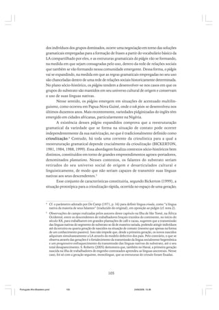 dos indivíduos dos grupos dominados, ocorre uma negociação em torno das soluções
gramaticais empregadas para a formação de frases a partir do vocabulário básico da
LA compartilhado por eles, e as estruturas gramaticais do pidgin vão se formando,
na medida em que sejam consagradas pelo uso, dentro da rede de relações sociais
que também se vão formando nessa comunidade emergente. Dessa forma, o pidgin
vai se expandindo, na medida em que as regras gramaticais empregadas no seu uso
são chanceladas dentro de uma rede de relações sociais historicamente determinada.
No plano sócio-histórico, os pidgins tendem a desenvolver-se nos casos em que os
grupos do substrato são mantidos em seu universo cultural de origem e conservam
o uso de suas línguas nativas.
Nesse sentido, os pidgins emergem em situações de acentuado multilinguismo, como ocorreu em Papua-Nova Guiné, onde o tok pisin se desenvolveu nos
últimos duzentos anos. Mais recentemente, variedades pidginizadas do inglês têm
emergido em cidades africanas, particularmente na Nigéria.
A existência desses pidgins expandidos comprova que a reestruturação
gramatical da variedade que se forma na situação de contato pode ocorrer
independentemente da sua nativização, no que é tradicionalmente definido como
crioulização.4 Contudo, há toda uma corrente da crioulística para a qual a
reestruturação gramatical depende crucialmente da crioulização (BICKERTON,
1981, 1984, 1988, 1999). Essa abordagem focaliza contextos sócio-históricos bem
distintos, constituídos em torno de grandes empreendimentos agroex-portadores,
denominados plantations. Nesses contextos, os falantes do substrato seriam
retirados do seu universo social de origem e desarticulados cultural e
linguisticamente, de modo que não seriam capazes de transmitir suas línguas
nativas aos seus descendentes.5
Esse conjunto de características constituiria, segundo Bickerton (1999), a
situação prototípica para a crioulização rápida, ocorrida no espaço de uma geração;

4

Cf. o parâmetro adotado por De Camp (1971, p. 16) para definir língua crioula, como “a língua
nativa da maioria de seus falantes” (traduzido do original), em oposição ao pidgin (cf. nota 2).

5

Observações de campo realizadas pelos autores deste capítulo na Ilha de São Tomé, na África
Ocidental, entre os descendentes de trabalhadores braçais trazidos do continente, no início do
século XX, para trabalharem em grandes plantações de café e cacau, sugerem que a transmissão
das línguas nativas do segmento do substrato se dá de maneira variada, podendo atingir indivíduos
até da terceira ou quarta geração de nascidos na situação de contato (mesmo que apenas na forma
de um conhecimento passivo). Isso não impede que, desde a primeira geração, os novos nascidos
adquiram simultaneamente a LA através do modelo defectivo dos pais. Pelo contrário, o que se
observa através das gerações é o fortalecimento da transmissão da língua socialmente hegemônica
e um progressivo enfraquecimento da transmissão das línguas nativas do substrato, até o seu
total desaparecimento. S. Roberts (2005) demonstra que, também no Havaí, a primeira geração
nascida na ilha de trabalhadores de engenho contratados aprendeu as línguas ancestrais. Nesse
caso, foi só com a geração seguinte, monolíngue, que as estruturas do crioulo foram fixadas.

105

Português Afro-Brasileiro.pmd

105

24/8/2009, 15:36

 
