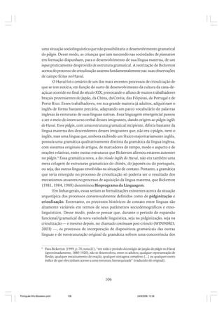 uma situação sociolinguística que não possibilitaria o desenvolvimento gramatical
do pidgin. Desse modo, as crianças que iam nascendo nas sociedades de plantation
em formação dispunham, para o desenvolvimento de sua língua materna, de um
input praticamente desprovido de estrutura gramatical. A teorização de Bickerton
acerca do processo de crioulização assenta fundamentalemnte nas suas observações
de campo feitas no Havaí.
O Havaí foi o cenário de um dos mais recentes processos de crioulização de
que se tem notícia, em função do surto de desenvolvimento da cultura da cana-deaçúcar ocorrido no final do século XIX, provocando o afluxo de muitos trabalhadores
braçais provenientes do Japão, da China, da Coréia, das Filipinas, de Portugal e de
Porto Rico. Esses trabalhadores, em sua grande maioria já adultos, adquiriram o
inglês de forma bastante precária, adaptando um parco vocabulário de palavras
inglesas às estruturas de suas línguas nativas. Essa linguagem emergencial passou
a ser o meio do intercurso verbal desses imigrantes, dando origem ao pidgin inglês
do Havaí. Esse pidgin, com uma estrutura gramatical incipiente, diferia bastante da
língua materna dos descendentes desses imigrantes que, não era o pidgin, nem o
inglês, mas uma língua que, embora exibindo um léxico majoritariamente inglês,
possuía uma gramática qualitativamente distinta da gramática da língua inglesa,
com sistemas originais de artigos, de marcadores de tempo, modo e aspecto e de
orações relativas, entre outras estruturas que Bickerton afirmou estarem ausentes
no pidgin.6 Essa gramática nova, a do crioulo inglês do Havaí, não era também uma
mera colagem de estruturas gramaticais do chinês, do japonês ou do português,
ou seja, das outras línguas envolvidas na situação de contato. Portanto, a gramática
que teria emergido no processo de crioulização só poderia ser o resultado dos
mecanismos atuantes no processo de aquisição da língua materna, que Bickerton
(1981, 1984, 1988) denominou Bioprograma da Linguagem.
Em linhas gerais, essas seriam as formalizações existentes acerca da situação
arquetípica dos processos consensualmente definidos como de pidginização e
crioulização. Entretanto, os processos históricos de contato entre línguas são
altamente variáveis em termos de seus parâmetros sociodemográficos e etnolinguísticos. Desse modo, pode-se pensar que, durante o período de expansão
funcional/gramatical da nova variedade linguística, seja na pidginização, seja na
crioulização –– e mesmo depois, no chamado continuum post-crioulo (WINFORD,
2003) ––, os processos de incorporação de dispositivos gramaticais das outras
línguas e de reestruturação original da gramática sofrem uma concorrência dos

6

Para Bickerton (1999, p. 70, nota 21), “em todo o período do estágio de jargão do pidgin no Havaí
(aproximadamente, 1880-1920), não se desenvolveu, entre os adultos, qualquer representação de
flexão, qualquer encaixamento de oração, qualquer sintagma complexo [...] ou qualquer outro
índice de que eles tinham acesso a uma estrutura hierarquizada” (traduzido do original).

106

Português Afro-Brasileiro.pmd

106

24/8/2009, 15:36

 