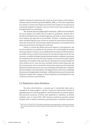 modelos da língua do superstrato que é mais ou menos intensa e determinante,
conforme cada caso histórico particular (SIEGEL, 2008, p. 53-56). Daí a importância
de se pensar o contato entre línguas nos termos mais amplos de um processo de
transmissão linguística irregular, e não nos termos estritos das situações típicas
de pidginização e/ou crioulização.
Nas situações típicas de pidginização/crioulização, o difícil acesso dos falantes
das outras línguas aos modelos da LA mantém-se, geralmente, durante todo o
período de formação da nova entidade linguística, que pode se tornar a LA para os
novos falantes que ingressam na comunidade.7 Portanto, a expansão gramatical
dessa variedade linguística que se forma na situação de contato decorre principalmente dos processos de reestruturação original da gramática e da transferência de
estruturas provenientes das línguas do substrato.
Porém, se o acesso dos falantes das outras línguas (e, principalmente, dos
seus descendentes) aos modelos da LA aumenta com a continuidade da situação
social que originou o contato, vai-se estabelecendo uma espécie de ideal normativo,
na medida em que as formas da LA gozam de um maior prestígio social. Em tais
contextos, os modelos da língua do grupo dominate tendem a suplantar os processos
de transferência de estruturas das outras línguas e/ou de reestruturação original
da gramática. O resultado, então, pode não ser a formação de um sistema linguístico
muito distinto da LA, mas uma nova variedade histórica dessa língua que não
deixa de apresentar certas características decorrentes do processo de transmissão
linguística irregular que ocorreu com a sua socialização/nativização entre os falantes
das outras línguas e seus descendentes. De qualquer forma, assim como na definição
dos processos de pidginização/crioulização, a definição dos processos de transmissão
linguística irregular deve conjugar os fatores linguísticos e psicolinguísticos com
os fatores de natureza sócio-histórica.

3.2 Parâmetros sócio-históricos
No plano sócio-histórico, a situação que é considerada típica para a
emergência de línguas pidgins e crioulas é aquela do deslocamento forçado de
populações para um contexto geográfico e cultural distinto do seu contexto original.
Tais processos ocorreram, de forma mais significativa e dramática, na história
ocidental, entre os séculos XVI e XIX, durante o período da expansão colonial
européia sobre os demais continentes, particularmente o continente americano,
7

Deve-se ter em mente que as sociedades de plantation eram alimentadas no continente americano
por um fluxo contínuo de escravos africanos trazidos pelo tráfico negreiro (cf. capítulo 1 deste
livro).

107

Português Afro-Brasileiro.pmd

107

24/8/2009, 15:36

 