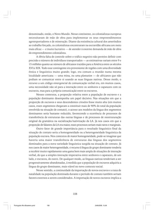 denominado, então, o Novo Mundo. Nesse continente, os colonialistas europeus
necessitavam de mão de obra para implementar os seus empreendimentos
agroexportadores e de mineração. Diante da resistência cultural dos ameríndios
ao trabalho forçado, os colonialistas encontraram na escravidão africana um meio
mais eficaz –– e muito lucrativo –– de atender à enorme demanda de mão de obra
do empreendimento colonialista.
A óbvia falta de controle sobre o tráfico negreiro não permite definir com
precisão o número de indivíduos transportados –– as estimativas variam entre 9 e
15 milhões quanto ao número de africanos trazidos para a América entre os séculos
XVI e XIX. Todo esse contingente era proveniente de regiões com uma diversidade
étnica e linguística muito grande; logo, era comum a reunião numa mesma
localidade americana –– uma mina, ou uma plantation –– de africanos que não
podiam se comunicar entre si usando as suas línguas nativas. Desse modo, o
recurso a um código emergencial de comunicação verbal era, em muitos casos,
uma necessidade não só para a interação entre os senhores e capatazes com os
escravos, mas para a própria comunicação entre os escravos.
Nesses contextos, a proporção relativa entre a população de escravos e a
população dominante desempenha um papel decisivo. Nas situações em que a
proporção de escravos e seus descendentes crioulos fosse muito alta (em muitos
casos, esses segmentos chegavam a constituir mais de 90% do total da população
envolvida na situação de contato), o acesso aos modelos da língua dos segmentos
dominantes seria bastante reduzido, favorecendo a ocorrência de processos de
transferência de estruturas das outras línguas e de processos de reestruturação
original da gramática na socialização/nativização da LA. Já nos casos em que a
proporção de falantes da LA era maior, esses processos seriam mais raros e marginais.
Outro fator de grande importância para o resultado linguístico final da
situação de contato seria a homogeneidade ou a heterogeneidade linguística da
população escrava. Nos contextos de maior homogeneidade, pode-se imaginar que
haveria uma maior transferência de estruturas das línguas dos segmentos
dominados para a nova variedade linguística surgida na situação de contato. Já
nos casos de maior heterogeneidade, o recurso à língua do grupo dominante tenderia
a recobrir muito rapidamente uma gama bem mais ampla de situações de interação
verbal, do que a simples interação imperativa entre senhores e capatazes, de um
lado, e escravos, do outro. De qualquer modo, as línguas nativas tenderiam a ser
progressivamente abandonadas, à medida que a população de escravos adquiria a
língua do grupo dominante, mais viável no novo contexto social.
Nesse sentido, a continuidade da importação de novos escravos e a taxa de
natalidade na população dominada durante o período de contato também seriam
fatores externos a serem considerados. A importação de novos escravos implica a

108

Português Afro-Brasileiro.pmd

108

24/8/2009, 15:36

 