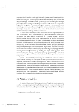 reintrodução de variedades mais defectivas de L2 entre a população escrava, já que
esses escravos teriam menos proficiência na LA do que os escravos antigos. Já a
taxa de natalidade entre a população escrava teria uma implicação direta para a
nativização da L2 emergente, o que pode ser decisivo no processo de transmissão
linguística irregular. 8 Portanto, as línguas crioulas, embora manifestem
semelhanças estruturais e funcionais, podem também manifestar consideráveis
diferenças; consoante a maneira como esses diversos fatores externos se
combinaram em cada situação histórica particular.
A noção da crioulização variável foi proposta de maneira explícita por Baker
(1982) e Bickerton (1984), que afirmaram que a crioulização a partir de situações
de contato com maior acesso aos modelos da LA deram origem a crioulos
gramaticalmente mais próximos da LA. Baker baseou-se em estudos dos crioulos
das Ilhas Maurício e de Reunião. Na Ilha de Reunião, Baker atribuiu a presença no
crioulo de elementos de morfologia flexional do verbo ao fato de a proporção de
escravos para europeus ter sido relativamente baixa durante as primeiras décadas
da colônia. Essa situação contrasta com o que aconteceu na Ilha Maurício, onde,
depois de um breve período em que os colonos prevaleceram em número, a população
escrava aumentou rapidamente, até atingir uma ampla maioria. Nesse caso,
desenvolveu-se um sistema verbal muito diferente daquele da LA, com uma
estrutura morfológica analítica constituída de partículas temporais e aspectuais
independentes.
Assim, a transmissão linguística irregular constitui um continuum de níveis
diferenciados de socialização/nativização de uma L2 adquirida de forma mais ou menos
imperfeita, em contextos sócio-históricos específicos. Já a crioulização típica se situa
no extremo desse contínuo, numa situação em que o acesso à língua de superestrato
foi extremamente reduzido, desencadeando um processo de reestruturação linguística
independente, cujo resultado é a formação de uma nova língua qualitativamente distinta
dessa língua. Porém, mesmo no setor crioulo do contínuo, a natureza dinâmica dos
fatores externos que condicionam a transmissão linguística irregular definem
resultados diversos, alguns mais radicais, outros menos radicais.

3.3 Aspectos linguísticos
A característica essencial da situação de contato linguístico massivo, abrupto
e radical é a redução da gama das funções desempenhadas pela comunicação verbal
(nos casos mais dramáticos, as funções sociais da língua ficam reduzidas às funções

8

Essa questão será retomada na seção seguinte.

109

Português Afro-Brasileiro.pmd

109

24/8/2009, 15:36

 
