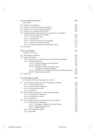 12 A concordância de gênero

295

Dante Lucchesi

12.1
12.2
12.3
12.4
12.5

O gênero em português
O gênero na história da língua portuguesa
O gênero nos crioulos de base portuguesa
O gênero no português afro-brasileiro
Condicionamentos sócio-históricos da variação na concordância
de gênero no português afro-brasileiro
12.5.1 A variável faixa etária
12.5.2 A variável sexo
12.5.3 A variável estada fora da comunidade
12.5.4 A variável nível de escolaridade
12.5.5 Conclusão da análise do encaixamento social
12.6 Conclusão

296
300
301
305
309
309
313
314
315
316
316

13 O artigo definido

319

Alan Baxter, Norma Lopes

13.1 Metodologia e hipóteses
13.2 Análise dos dados
13.2.1 A faixa etária: o perfil diacrônico da variável artigo definido
13.2.2 Variáveis linguísticas
13.2.2.1 Aspectos semânticos do substantivo
13.2.2.2 O número do SN
13.2.2.3 Presença de outro constituinte capaz
de induzir a referência definida
13.2.2.4 Interação com o determinante do SN correferencial prévio
13.2.2.5 Função sintática do SN
13.3 Conclusão

320
322
322
323
323
323

14 A concordância verbal

331

325
327
328
330

Dante Lucchesi, Alan Baxter, Jorge Augusto Alves da Silva

14.1 A concordância verbal com a primeira pessoa do singular
14.1.1 A variável dependente
14.1.2 O encaixamento linguístico
14.1.3 O encaixamento social
14.1.4 Conclusão
14.2 A concordância verbal com a terceira pessoa do plural
14.2.1 O encaixamento linguístico
14.2.2 O encaixamento social
14.2.3 Conclusão
14.3 A concordância verbal com a primeira pessoa do plural
14.3.1 O encaixamento linguístico
14.3.1.1 Realização e posição do pronome sujeito
14.3.1.2 Paralelismo discursivo
14.3.1.3 Saliência fônica
14.3.2 O encaixamento social
14.3.3 Conclusão

Português Afro-Brasileiro.pmd

11

24/8/2009, 15:36

336
338
339
343
345
348
349
355
359
360
364
364
366
367
368
370

 