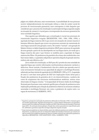 pidgins em cidades africanas, mais recentemente. A possibilidade de esse processo
ocorrer independentemente da nativização reforça a visão do caráter social do
processo de reestruturação gramatical, num contraponto à visão daqueles que
consideram que o processo de crioulização (a nativização da língua segunda surgida
na situação de contato) é crucial para a recomposição da estrutura gramatical da
nova variedade linguística.
Para aqueles que defendem que a crioulização é crucial nos processos de
transmissão linguística irregular (BICKERTON, 1981, 1984, 1988, 1999), a
aquisição da língua materna (AL1) que ocorre em situações de contato massivo é
bastante diferente daquela que ocorre nos processos normais de transmissão de
uma língua natural de uma geração a outra. No cenário “normal”, uma geração de
falantes fornece os dados linguísticos primários (DLP) para o processo de aquisição
da nova geração a partir de seu desempenho em sua língua nativa, de modo que a
língua materna dos pais é que fornece os modelos para a aquisição da língua
materna dos filhos. Os parâmetros da gramática da criança são estabelecidos com
base nesses dados, e a gramática adquirida se aproxima daquela da geração anterior,
embora não seja idêntica a ela.11
Já no cenário de crioulização, os DLP para AL1 provêm de uma variedade de
segunda língua que contém informações morfossintáticas altamente variáveis e
defectivas. Nesse sentido, é fundamental o fato de o adulto que aprende uma L2
estar severamente limitado na sua capacidade de adquirir a morfologia flexional,
sobretudo nas fases iniciais de aquisição da LA (DEGRAFF, 1999, p.517). A aquisição
de uma L1 com base nesse gênero de DLP tem implicações muito sérias para a
fixação dos parâmetros da gramática da L1 em desenvolvimento, e poderia dar
conta do surgimento das estruturas morfossintáticas analíticas, muitas vezes
observadas em línguas crioulas.12 A incapacidade de fornecer dados da morfologia
flexional para funcionar como estímulo-gatilho para a fixação de parâmetros teria
implicações profundas para a fixação de parâmetros relativos às estruturas sintáticas
associadas à morfologia flexional, tais como o parâmetro do sujeito nulo e as
regras de movimento (I. ROBERTS, 1997).

11

Seguimos a perspectiva da fixação de parâmetros delineada em Chomsky (1981) e bastante geral
nos estudos aquisicionais. Segundo essa perspectiva, a criança adquire/desenvolve a sua gramática
interna a partir de evidências/estímulos contidos nos DLP e das estruturas da Gramática Universal
inata (GU). Os estímulos desencadeiam a fixação dos valores paramétricos especificados pela
GU, definindo a gramática específica da língua adquirida naquela situação.

12

Essas estruturas poderiam ser desenvolvidas a partir de evidências positivas nos modelos-estímulos
disponíveis, ou poderiam partir de um dispositivo default da Gramática Universal, que entraria em
jogo na ausência de evidências linguísticas claras no modelo-estímulo que indicassem parâmetros
específicos (BICKERTON, 1999; LIGHTFOOT, 1999a; I. ROBERTS, 1999).

111

Português Afro-Brasileiro.pmd

111

24/8/2009, 15:36

 
