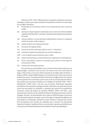 Bickerton (1981, 1984, 1988) apresenta as seguintes tendências estruturais
das línguas crioulas, que seriam resultantes da expansão ocorrida com a nativização
de um pidgin rudimentar:
(i)
focalização do constituinte através do seu deslocamento para o início da
oração;
(ii)

sistema de artigos baseado na distinção entre os níveis de referencialidade
‘específico/não específico’, marcados, respectivamente pela presença/ausência
do artigo;

(iii)

sistema analítico, em que partículas independentes marcam as categorias
verbais de tempo, modo e aspecto;

(iv)

orações relativas com cópia pronominal;

(v)

estruturas de negação dupla;

(vi)

uso de um mesmo verbo para indicar ‘posse’ e ‘existência’;

(vii)

ausência de cópula em predicados que envolvem adjetivos;

(viii) o uso de adjetivos que funcionam como verbos;
(ix)

ordem invariável para as orações afirmativas, imperativas e interrogativas;

(x)

forma bimorfêmica analítica assumida pelas palavras interrogativas
(constituintes WH);

(xi)

escassez de construções passivas.

Do cotejo dessas propriedades com as anteriormente apresentadas para as
línguas pidgins, constata-se que há muito em comum entre esses dois tipos de
língua. Diante disso e dos novos dados linguísticos do pidgin inglês do Havaí, S.
Roberts (2005) e Siegel (2008) chegaram à conclusão de que vários traços da lista
de Bickerton seriam o resultado de desenvolvimentos no pidgin prévio, em resposta
a uma expansão das suas funções sociais como meio de comunicação interétnica.
São achados que encontram paralelos nos trabalhos de Sankoff (1984, 1994) e
Muhlhäusler (1986) sobre o tok pisin, que já tinham identificado expansões
semelhantes às encontradas em línguas crioulas. Além disso, há ainda outros traços
nessa lista que podem ser atribuídos a expansões que provêm de transferências
funcionais a partir das línguas do substrato (SEIGEL, 2008, p.197-202), o que
apontaria para uma fase em que ainda havia falantes das línguas ancestrais usuários
do pidgin. Portanto, em determinados casos, pode ser difícil distinguir no processo
de transmissão linguística irregular o que seria próprio à expansão do pidgin do que
seria próprio à crioulização; tornando-se assim nebulosa a distinção que está na
base da oposição entre aqueles que defendem que o processo de transmissão
linguística irregular é regido por fatores socioculturais e aqueles que defendem que
esse processo é fundamentalmente determinado por fatores psicobiológicos.

112

Português Afro-Brasileiro.pmd

112

24/8/2009, 15:36

 