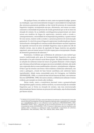 De qualquer forma, em ambos os casos, tanto na expansão do pidgin, quanto
na crioulização, o que está essencialmente em jogo é a necessidade de recomposição
das estruturas gramaticais perdidas na fase inicial do processo de transmissão
linguística irregular; recomposição esta que, obviamente, será menor ou maior,
consoante a intensidade do processo de erosão gramatical que se dá no início da
situação de contato. Se as condições sociolinguísticas proporcionam um maior
acesso aos modelos da língua de superstrato, menores serão a erosão e,
consequentemente, a necessidade de recomposição da gramática; e quanto menor
for esse acesso, maiores serão a erosão e o processo posterior de reestruturação
gramatical. E o nível de acesso à língua de superstrato (condicionado por fatores
socioculturais e demográficos) continua sendo determinante nas fases seguintes
da expansão estrutural da nova variedade linguística (seja no plano da rede de
relações sociais, seja no plano da aquisição da língua materna nas gerações
seguintes), pois um menor acesso à LA abre espaço para a incorporação e fixação
de elementos gramaticais do substrato.13
Entretanto, é evidente que a influência do substrato é uma variável que
estaria condicionada pelo grau de homogeneidade linguística dos grupos
dominados e/ou pelo estatuto social deses grupos. No plano histórico-cultural,
as soluções do substrato teriam de vencer um grande obstáculo: o forte estigma
que a herança cultural africana carregava nas novas sociedades coloniais, não sendo
rara a repressão aberta a essas manifestações culturais e, principalmente, religiosas.
O fato é que há crioulos com fortes e bem evidentes credenciais substratais, tais
como o palenquero, crioulo de base lexical castelhana com substrato banto
(quimbundo), falado numa comunidade perto de Cartagena, na Colômbia
(SCHWEGLER, 1998), e o crioulo de base lexical francesa do Haiti, com substrato
fon-ewe (LEFEBVRE, 1998). Em outros crioulos, a influência do substrato é menos
evidente, por exemplo no crioulo cabo-verdiano.
Desse modo, tanto a transferência funcional como a gramaticalização
desempenham papéis centrais, embora variáveis, na reestruturação da variedade
linguística que se forma na situação de contato, seja essa reestruturação
determinada por fatores internos no processo de nativização, seja ela determinada
por fatores sociais.

13

A influência da gramática da língua nativa dos falantes do substrato na formação da L2 tem sido
tema de diversas investigações na área da Linguística Aplicada sobre a aquisição da L2, revelando
que a transferência pode ter uma influência muito significativa (FRANCESCHINA, 2002;
HAWKINS; CHAN, 1997), a depender da fase de desenvolvimento da L2 e a depender das
circunstâncias sociais (SCHUMANN, 1978). O mesmo é válido para a área da crioulística, pois
análises sobre o haitiano e o palenquero estão reacendendo a importância do substrato
(JOURDAIN, 1985; KEESING, 1988, 1991; SIEGEL 2003, 2004a, 2008).

113

Português Afro-Brasileiro.pmd

113

24/8/2009, 15:36

 