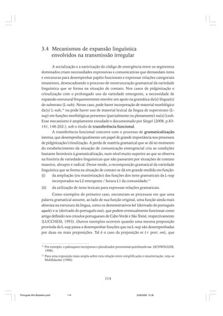 3.4 Mecanismos de expansão linguística
envolvidos na transmissão irregular
A socialização e a nativização do código de emergência entre os segmentos
dominados criam necessidades expressivas e comunicativas que demandam itens
e estruturas para desempenhar papéis funcionais e expressar relações categoriais
imanentes, desencadeando o processo de reestruturação gramatical da variedade
linguística que se forma na situação de contato. Nos casos de pidginização e
crioulização com o prolongado uso da variedade emergente, a necessidade de
expansão estrutural frequentemente envolve um apoio na gramática da(s) língua(s)
do substrato (L-sub). Nesse caso, pode haver incorporação de material morfológico
da(s) L-sub,14 ou pode haver uso de material lexical da língua de superstrato (Lsup) em funções morfológicas presentes (parcialmente ou plenamente) na(s) Lsub.
Esse mecanismo é amplamente estudado e documentado por Siegel (2008, p.83141, 148-202.), sob o título de transferência funcional.
A transferência funcional concorre com o processo de gramaticalização
interna, que desempenha igualmente um papel de grande importância nos processos
de pidginização/crioulização. A perda de matéria gramatical que se dá no momento
do estabelecimento da situação de comunicação emergencial cria as condições
bastante favoráveis à gramaticalização, num nível muito superior ao que se observa
na história de variedades linguísticas que não passaram por situações de contato
massivo, abrupto e radical. Desse modo, a recomposição gramatical da variedade
linguística que se forma na situação de contato se dá em grande medida em função:
(i)
da ampliação (ou maximização) das funções dos itens gramaticais da L-sup
incorporados na L2 emergente / futura L1 da comunidade;15
(ii)

da utilização de itens lexicais para expressar relações gramaticais.

Como exemplos do primeiro caso, encontram-se processos em que uma
palavra gramatical assume, ao lado de sua função original, uma função ainda mais
abstrata na estrutura da língua, como os demonstrativos kel (derivado do português
aquele) e se (derivado do português esse), que podem eventualmente funcionar como
artigo definido nos crioulos portugueses de Cabo Verde e São Tomé, respectivamente
(LUCCHESI, 1993). Outros exemplos ocorrem quando uma mesma preposição
provinda da L-sup passa a desempenhar funções que na L-sup são desempenhadas
por duas ou mais preposições. Tal é o caso da preposição ni (< port. em), que

14

Por exemplo, o palenquero incorporou o pluralizador prenominal quimbundo ma- (SCHWEGLER,
1998).

15

Para uma exposição mais ampla sobre esta relação entre simplificação e maximização, veja-se
Muhlhäusler (1986).

114

Português Afro-Brasileiro.pmd

114

24/8/2009, 15:36

 
