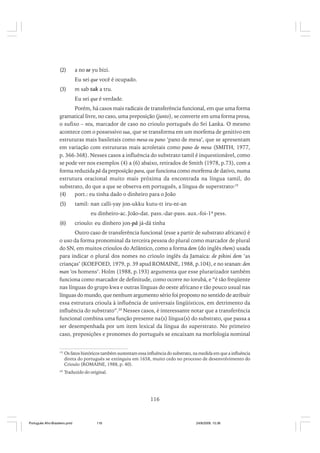 (2)

a no se yu bizi.
Eu sei que você é ocupado.

(3)

m sab tak a tru.
Eu sei que é verdade.

Porém, há casos mais radicais de transferência funcional, em que uma forma
gramatical livre, no caso, uma preposição (junto), se converte em uma forma presa,
o sufixo – ntu, marcador de caso no crioulo português do Sri Lanka. O mesmo
acontece com o possessivo sua, que se transforma em um morfema de genitivo em
estruturas mais basiletais como mesa-su pano ‘pano de mesa’, que se apresentam
em variação com estruturas mais acroletais como pano de mesa (SMITH, 1977,
p. 366-368). Nesses casos a influência do substrato tamil é inquestionável, como
se pode ver nos exemplos (4) a (6) abaixo, retirados de Smith (1978, p.73), com a
forma reduzida pâ da preposição para, que funciona como morfema de dativo, numa
estrutura oracional muito mais próxima da encontrada na língua tamil, do
substrato, do que a que se observa em português, a língua de superstrato:19
(4)
port.: eu tinha dado o dinheiro para o João
(5)

tamil: nan calli-yay jon-ukku kutu-tt iru-nt-an
eu dinheiro-ac. João-dat. pass.-dar-pass. aux.-foi-1ª pess.

(6)

crioulo: eu dinhero jon-pâ já-dá tinha

Outro caso de transferência funcional (esse a partir de substrato africano) é
o uso da forma pronominal da terceira pessoa do plural como marcador de plural
do SN, em muitos crioulos do Atlântico, como a forma dem (do inglês them) usada
para indicar o plural dos nomes no crioulo inglês da Jamaica: de pikini dem ‘as
crianças’ (KOEFOED, 1979, p. 39 apud ROMAINE, 1988, p.104), e no sranan: den
man ‘os homens’. Holm (1988, p.193) argumenta que esse plurarizador também
funciona como marcador de definitude, como ocorre no iorubá, e “é tão freqüente
nas línguas do grupo kwa e outras línguas do oeste africano e tão pouco usual nas
línguas do mundo, que nenhum argumento sério foi proposto no sentido de atribuir
essa estrutura crioula à influência de universais lingüísticos, em detrimento da
influência do substrato”.20 Nesses casos, é interessante notar que a transferência
funcional combina uma função presente na(s) língua(s) do substrato, que passa a
ser desempenhada por um item lexical da língua do superstrato. No primeiro
caso, preposições e pronomes do português se encaixam na morfologia nominal
19

Os fatos históricos também sustentam essa influência do substrato, na medida em que a influência
direta do português se extinguiu em 1658, muito cedo no processo de desenvolvimento do
Crioulo (ROMAINE, 1988, p. 40).

20

Traduzido do original.

116

Português Afro-Brasileiro.pmd

116

24/8/2009, 15:36

 