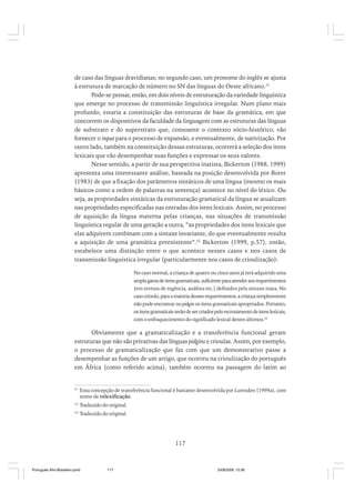 de caso das línguas dravidianas; no segundo caso, um pronome do inglês se ajusta
à estrutura de marcação de número no SN das línguas do Oeste africano.21
Pode-se pensar, então, em dois níveis de estruturação da variedade linguística
que emerge no processo de transmissão linguística irregular. Num plano mais
profundo, estaria a constituição das estruturas de base da gramática, em que
concorrem os dispositivos da faculdade da linguagem com as estruturas das línguas
de substrato e do superstrato que, consoante o contexto sócio-histórico, vão
fornecer o input para o processo de expansão, e eventualmente, de nativização. Por
outro lado, também na constituição dessas estruturas, ocorrerá a seleção dos itens
lexicais que vão desempenhar suas funções e expressar os seus valores.
Nesse sentido, a partir de sua perspectiva inatista, Bickerton (1988, 1999)
apresenta uma interessante análise, baseada na posição desenvolvida por Borer
(1983) de que a fixação dos parâmetros sintáticos de uma língua (mesmo os mais
básicos como a ordem de palavras na sentença) acontece no nível do léxico. Ou
seja, as propriedades sintáticas da estruturação gramatical da língua se atualizam
nas propriedades especificadas nas entradas dos itens lexicais. Assim, no processo
de aquisição da língua materna pelas crianças, nas situações de transmissão
linguística regular de uma geração a outra, “as propriedades dos itens lexicais que
elas adquirem combinam com a sintaxe invariante, do que eventualmente resulta
a aquisição de uma gramática preexistente”.22 Bickerton (1999, p.57), então,
estabelece uma distinção entre o que acontece nesses casos e nos casos de
transmissão linguística irregular (particularmente nos casos de crioulização):
No caso normal, a criança de quatro ou cinco anos já terá adquirido uma
ampla gama de itens gramaticais, suficiente para atender aos requerimentos
(em termos de regência, anáfora etc.) definidos pela sintaxe inata. No
caso crioulo, para a maioria desses requerimentos, a criança simplesmente
não pode encontrar no pidgin os itens gramaticais apropriados. Portanto,
os itens gramaticais terão de ser criados pelo recrutamento de itens lexicais,
com o enfraquecimento do significado lexical destes últimos.23

Obviamente que a gramaticalização e a transferência funcional geram
estruturas que não são privativas das línguas pidgins e crioulas. Assim, por exemplo,
o processo de gramaticalização que faz com que um demonstrativo passe a
desempenhar as funções de um artigo, que ocorreu na crioulização do português
em África (como referido acima), também ocorreu na passagem do latim ao

21

Essa concepção de transferência funcional é bastante desenvolvida por Lumsden (1999a), com
nome de relexificação.

22

Traduzido do original.

23

Traduzido do original.

117

Português Afro-Brasileiro.pmd

117

24/8/2009, 15:36

 