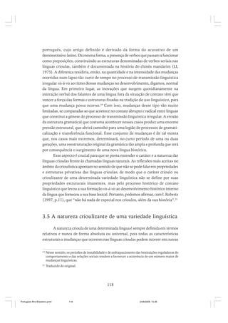 português, cujo artigo definido é derivado da forma do acusativo de um
demonstrativo latino. Da mesma forma, a presença de verbos que passam a funcionar
como preposições, constituindo as estruturas denominadas de verbos seriais nas
línguas crioulas, também é documentada na história do chinês mandarim (LI,
1975). A diferença residiria, então, na quantidade e na intensidade das mudanças
ocorridas num lapso tão curto de tempo no processo de transmissão linguística
irregular vis-à-vis ao ritmo dessas mudanças no desenvolvimento, digamos, normal
da língua. Em primeiro lugar, as inovações que surgem quotidianamente na
interação verbal dos falantes de uma língua fora da situação de contato têm que
vencer a força das formas e estruturas fixadas na tradição do uso linguístico, para
que uma mudança possa ocorrer.24 Com isso, mudanças desse tipo são muito
limitadas, se comparadas ao que acontece no contato abrupto e radical entre línguas
que constitui a gênese do processo de transmissão linguística irregular. A erosão
da estrutura gramatical que costuma acontecer nesses casos produz uma enorme
pressão estrutural, que abrirá caminho para uma legião de processos de gramaticalização e transferência funcional. Esse conjunto de mudanças é de tal monta
que, nos casos mais extremos, determinará, no curto período de uma ou duas
gerações, uma reestruturação original da gramática tão ampla e profunda que terá
por consequência o surgimento de uma nova língua histórica.
Esse aspecto é crucial para que se possa entender o caráter e a natureza das
línguas crioulas frente às chamadas línguas naturais. As reflexões mais aceitas no
âmbito da crioulística apontam no sentido de que não se pode falar em propriedades
e estruturas privativas das línguas crioulas; de modo que o caráter crioulo ou
crioulizante de uma determinada variedade linguística não se define por suas
propriedades estruturais imanentes, mas pelo processo histórico de contato
linguístico que levou a sua formação vis-à-vis ao desenvolvimento histórico interno
da língua que forneceu a sua base lexical. Portanto, podemos afirmar, com I. Roberts
(1997, p.11), que “não há nada de especial nos crioulos, além da sua história”.25

3.5 A natureza crioulizante de uma variedade linguística
A natureza crioula de uma determinada língua é sempre definida em termos
relativos e nunca de forma absoluta ou universal, pois todas as características
estruturais e mudanças que ocorrem nas línguas crioulas podem ocorrer em outras
24

Nesse sentido, os períodos de instabilidade e de enfraquecimento das instituições reguladoras do
comportamento e das relações sociais tendem a favorecer a ocorrência de um número maior de
mudanças linguísticas.

25

Traduzido do original.

118

Português Afro-Brasileiro.pmd

118

24/8/2009, 15:36

 