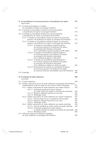 15 A concordância em estruturas passivas e de predicativo do sujeito

373

Dante Lucchesi

15.1 O contato entre línguas e a variação
na concordância nominal no português brasileiro
15.2 A variação na concordância nominal em estruturas passivas
e de predicativo do sujeito no português brasileiro
15.3 A variação na concordância nominal em estruturas passivas
e de predicativo do sujeito no português afro-brasileiro
15.3.1 A variação na concordância nominal de número em estruturas
passivas e de predicativo do sujeito no português afro-brasileiro
15.3.2 A variação na concordância nominal de gênero em estruturas
passivas e de predicativo do sujeito no português afro-brasileiro
15.3.2.1 A variação na concordância nominal de gênero
em estruturas passivas e de predicativo do sujeito
no português afro-brasileiro relacionada
com a concordância nominal de gênero no SN sujeito
15.3.2.2 A variação na concordância nominal de gênero
em estruturas passivas e de predicativo do sujeito
no português afro-brasileiro relacionada
com a indicação do gênero no SN sujeito
15.3.2.3 A variação na concordância nominal de gênero
em estruturas passivas e de predicativo do sujeito
no português afro-brasileiro relacionada
com a referência ao falante no sujeito da oração
15.3.2.4 Encaixamento da variação na concordância de gênero
em estruturas passivas e de predicativo do sujeito
na estrutura social das comunidades rurais afro-brasileiras
15.4 Conclusão

384
386

16 O emprego do modo subjuntivo

389

373
375
376
377
379

380

381

383

Vivian Meira

16.1 O modo subjuntivo
390
16.2 Análise variacionista do uso do modo subjuntivo no português afro-brasileiro,
considerando-se o tipo de oração em que a forma verbal é empregada
391
16.2.1 Análise variacionista do modo subjuntivo nas orações relativas
392
16.2.1.1 Localização temporal do evento expresso
na oração relativa em relação ao momento da enunciação
392
16.2.1.2 Tempo do subjuntivo previsto no uso culto
393
16.2.1.3 Morfologia verbal
394
16.2.2 Análise variacionista do modo subjuntivo nas orações completivas
395
16.2.2.1 Tipo da oração em que a completiva está encaixada
396
16.2.2.2 Tempo do subjuntivo previsto no uso culto
397
16.2.2.3 Morfologia verbal
397
16.2.3 Análise variacionista do modo subjuntivo nas orações adverbiais
398
16.2.3.1 Nível de realidade do evento contido na oração adverbial
398
16.2.3.2 Localização temporal do evento expresso
na oração adverbial em relação ao momento da enunciação 399
16.2.3.3 Morfologia verbal
400
16.3 Análise de conjunto da variação no emprego
do modo subjuntivo no português afro-brasileiro
400

Português Afro-Brasileiro.pmd

12

24/8/2009, 15:36

 
