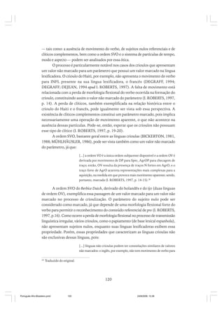 –– tais como: a ausência de movimento do verbo, de sujeitos nulos referenciais e de
clíticos complementos, bem como a ordem SVO e o sistema de partículas de tempo,
modo e aspecto –– podem ser analisados por essa ótica.
O processo é particularmente notável nos casos dos crioulos que apresentam
um valor não marcado para um parâmetro que possui um valor marcado na língua
lexificadora. O crioulo do Haiti, por exemplo, não apresenta o movimento do verbo
para INFL presente na sua língua lexificadora, o francês (DEGRAFF, 1994;
DEGRAFF; DEJEAN, 1994 apud I. ROBERTS, 1997). A falta de movimento está
relacionada com a perda de morfologia flexional do verbo ocorrida na formação do
crioulo, constituindo assim o valor não marcado do parâmetro (I. ROBERTS, 1997,
p. 14). A perda de clíticos, também exemplificada na relação histórica entre o
crioulo do Haiti e o francês, pode igualmente ser vista sob essa perspectiva. A
existência de clíticos complementos constitui um parâmetro marcado, pois implica
necessariamente uma operação de movimento aparente, o que não acontece na
ausência dessas partículas. Pode-se, então, esperar que os crioulos não possuam
esse tipo de clítico (I. ROBERTS, 1997, p. 19-20).
A ordem SVO, bastante geral entre as línguas crioulas (BICKERTON, 1981,
1988; MÜHLHÄUSLER, 1986), pode ser vista também como um valor não marcado
do parâmetro, já que:
[...] a ordem VO é a única ordem subjacente disponível e a ordem OV é
derivada por movimento de DP para Spec, AgrOP para checagem de
traço; então, OV resulta da presença de traços N fortes em AgrO, e o
traço forte de AgrO acarreta representações mais complexas para a
aquisição, na medida em que provoca mais movimento aparente; sendo,
portanto, marcada (I. ROBERTS, 1997, p. 14-15).28

A ordem SVO do Berbice Dutch, derivado do holandês e do ijo (duas línguas
de ordem OV), exemplifica essa passagem de um valor marcado para um valor não
marcado no processo de crioulização. O parâmetro do sujeito nulo pode ser
considerado como marcado, já que depende de uma morfologia flexional forte do
verbo para permitir o reconhecimento do conteúdo referencial de pro (I. ROBERTS,
1997, p.16). Como ocorre a perda de morfologia flexional no processo de transmissão
linguística irregular, vários crioulos, como o papiamento (de base lexical espanhola),
não apresentam sujeitos nulos, enquanto suas línguas lexificadoras exibem essa
propriedade. Porém, essas propriedades que caracterizam as línguas crioulas não
são exclusivas dessas línguas, pois:
[...] línguas não crioulas podem ter constelações similares de valores
não marcados: o inglês, por exemplo, não tem movimento de verbo para
28

Traduzido do original.

120

Português Afro-Brasileiro.pmd

120

24/8/2009, 15:36

 