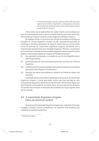 os domínios funcionais mais altos, apresenta ordem SVO, não possui
sujeito nulo, nem clíticos complementos, e ainda apresenta um sistema
de marcadores pré-verbais de tempo, modo e aspecto bastante similar
ao encontrado nos crioulos.29

Assim sendo, não se pode atribuir um caráter crioulo a uma mudança ou a
uma estrutura linguística sem o recurso à relação histórica particular subjacente,
determinada por contexto social de contato linguístico abrupto e massivo.
De qualquer forma, as estruturas que derivam de mudanças ocorridas em
situações de contato linguístico resultam da não aquisição/incorporação de
morfologia e elementos gramaticais da língua de superstrato, que ocorre na fase
inicial do processo de transmissão linguística irregular, combinada com a
reestruturação gramatical da nova variedade linguística. Portanto, os processos
que caracterizam a formação de uma variedade linguística numa situação de contato
propícia à transmissão linguística irregular são fundamentalmente:
(i)
não aquisição/incorporação, ou variação no uso, de morfologia flexional e
palavras gramaticais;
(ii)

gramaticalização de itens lexicais para preencher as lacunas na estrutura
linguística;

(iii)

transferência funcional que acomoda itens lexicais do superstrato em funções
gramaticais da(s) língua(s) do substrato; e

(iv)

alteração dos valores dos parâmetros sintáticos em função de valores não
marcados.

A definição dessas características fundamentais do processo de transmissão
linguística irregular é crucial para poder avaliar com mais precisão as reais
consequências linguísticas dos processos históricos de contato entre línguas que
não resultaram na formação de um crioulo típico, mas que nem por isso deixaram
de interferir decisivamente na formação das variedades da LA que sugiram nesse
tipo de situação.

3.6 A transmissão linguística irregular
como um processo variável
Os processos de transmissão linguística irregular que conduziram à formação
de pidgins e crioulos ocorrem normalmente em contextos sócio-históricos que
combinam os seguintes parâmetros:
29

Traduzido do original.

121

Português Afro-Brasileiro.pmd

121

24/8/2009, 15:36

 