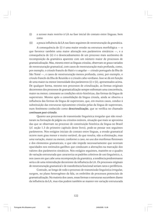 (i)

o acesso mais restrito à LA na fase inicial do contato entre línguas; bem
como

(ii)

a pouca influência da LA nas fases seguintes de reestruturação da gramática.

A consequência de (i) é uma maior erosão na estrutura morfológica –– o
que favorece também uma maior alteração nos parâmetros sintáticos ––, e a
consequência de (ii) é o desencadeamento de um processo mais autônomo de
recomposição da gramática aparente com um número maior de processos de
gramaticalização. Mas, mesmo entre as línguas crioulas, observam-se graus variados
de reestruturação gramatical, com casos de reestruturação mais profunda, como,
por exemplo, o crioulo francês do Haiti e o angolar — crioulo português da Ilha de
São Tomé ––, e casos de reestruturação menos profunda, como, por exemplo, o
crioulo francês da Ilha de Reunião e o crioulo cabo-verdiano. Isso se dá em função
de uma maior ou menor intensidade dos parâmetros (i) e (ii), apresentados acima.
De qualquer forma, mesmo nos processos de crioulização, as formas originais
decorrentes dos processos de gramaticalização sempre enfrentam uma concorrência,
maior ou menor, consoante as condições sócio-históricas, das formas da língua de
superstrato. Mesmo após a consolidação da língua crioula, ainda se observa a
influência das formas da língua de superstrato, que, em muitos casos, conduz à
substituição das estruturas tipicamente crioulas pelas da língua de superstrato,
num fenômeno conhecido como descrioulização, que se verifica no chamado
continuum post-crioulo.
Quanto aos processos de transmissão linguística irregular que não resultaram na formação de pidgins ou crioulos estáveis, situação que mais se aproxima
das que se observam no processo de constituição histórica da língua no Brasil
(cf. seção 1.3 do primeiro capítulo deste livro), pode-se pensar nos seguintes
parâmetros. Nos estágios iniciais do contato entre línguas, a erosão gramatical
ocorre num grau menor e muito variável, do que resulta, não a eliminação, mas
uma variação, maior ou menor, conforme o caso, no uso dos morfemas flexionais
e dos elementos gramaticais; o que não impede necessariamente que ocorram
opacidades nos estímulos-gatilhos que conduzam a alterações na marcação dos
valores dos parâmetros sintáticos. Nos estágios seguintes, mantém-se o quadro
de variação estruturada que caracteriza os padrões coletivos de uso linguístico, e,
nos casos em que cabe uma recomposição da gramática, a tendência predominante
seria a de uma reintrodução decorrente da influência da LA. Os processos originais
de reestruturação gramatical e de transferência funcional seriam raros e periféricos.
Contudo, ao longo de todo o processo de transmissão linguística irregular,
surgem, no plano heterogêneo da fala, os embriões de processos potenciais de
gramaticalização. Na maioria dos casos, essas formas e estruturas sucumbem diante
da influência da LA, mas elas podem também se manter em variação estruturada

122

Português Afro-Brasileiro.pmd

122

24/8/2009, 15:36

 