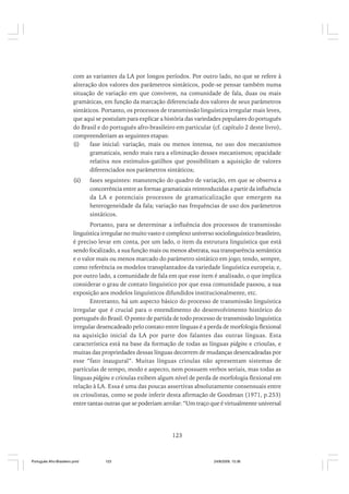 com as variantes da LA por longos períodos. Por outro lado, no que se refere à
alteração dos valores dos parâmetros sintáticos, pode-se pensar também numa
situação de variação em que convivem, na comunidade de fala, duas ou mais
gramáticas, em função da marcação diferenciada dos valores de seus parâmetros
sintáticos. Portanto, os processos de transmissão linguística irregular mais leves,
que aqui se postulam para explicar a história das variedades populares do português
do Brasil e do português afro-brasileiro em particular (cf. capítulo 2 deste livro),
compreenderiam as seguintes etapas:
(i)
fase inicial: variação, mais ou menos intensa, no uso dos mecanismos
gramaticais, sendo mais rara a eliminação desses mecanismos; opacidade
relativa nos estímulos-gatilhos que possibilitam a aquisição de valores
diferenciados nos parâmetros sintáticos;
(ii)

fases seguintes: manutenção do quadro de variação, em que se observa a
concorrência entre as formas gramaticais reintroduzidas a partir da influência
da LA e potenciais processos de gramaticalização que emergem na
heterogeneidade da fala; variação nas frequências de uso dos parâmetros
sintáticos.

Portanto, para se determinar a influência dos processos de transmissão
linguística irregular no muito vasto e complexo universo sociolinguístico brasileiro,
é preciso levar em conta, por um lado, o item da estrutura linguística que está
sendo focalizado, a sua função mais ou menos abstrata, sua transparência semântica
e o valor mais ou menos marcado do parâmetro sintático em jogo; tendo, sempre,
como referência os modelos transplantados da variedade linguística europeia; e,
por outro lado, a comunidade de fala em que esse item é analisado, o que implica
considerar o grau de contato linguístico por que essa comunidade passou, a sua
exposição aos modelos linguísticos difundidos institucionalmente, etc.
Entretanto, há um aspecto básico do processo de transmissão linguística
irregular que é crucial para o entendimento do desenvolvimento histórico do
português do Brasil. O ponto de partida de todo processo de transmissão linguística
irregular desencadeado pelo contato entre línguas é a perda de morfologia flexional
na aquisição inicial da LA por parte dos falantes das outras línguas. Esta
característica está na base da formação de todas as línguas pidgins e crioulas, e
muitas das propriedades dessas línguas decorrem de mudanças desencadeadas por
esse “fato inaugural”. Muitas línguas crioulas não apresentam sistemas de
partículas de tempo, modo e aspecto, nem possuem verbos seriais, mas todas as
línguas pidgins e crioulas exibem algum nível de perda de morfologia flexional em
relação à LA. Essa é uma das poucas assertivas absolutamente consensuais entre
os crioulistas, como se pode inferir desta afirmação de Goodman (1971, p.253)
entre tantas outras que se poderiam arrolar: “Um traço que é virtualmente universal

123

Português Afro-Brasileiro.pmd

123

24/8/2009, 15:36

 
