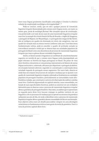entre essas línguas geralmente classificadas como pidgins e crioulas é a drástica
redução da complexidade morfológica e da irregularidade”.30
Pode-se concluir, então, que em todo e qualquer processo de transmissão
linguística irregular desencadeado pelo contato entre línguas ocorre, em maior ou
menor grau, perda de morfologia flexional. Nas situações típicas de crioulização,
essa perda tende a ser total. Já nos casos de uma transmissão linguística irregular
mais leve (a exemplo do crioulo francês da Ilha de Reunião, o inglês de Singapura,
o português de Maputo, em Moçambique, e o português dos tongas de São Tomé),
não se configura um quadro de eliminação em níveis tão categóricos, mas um
quadro de variação mais ou menos intenso conforme cada caso. Com base nessa
fundamentação teórica, pode-se conceber o quadro de profunda variação na
concordância nominal e verbal que se observa hoje nas variedades populares do
português do Brasil como uma decorrência do processo de transmissão linguística
irregular que marca a gênese dessas variedades linguísticas.
Assim, os fatores sociais e linguísticos se combinam de uma forma bastante
sugestiva no sentido de que o contato entre línguas tenha desempenhado um
papel relevante na história da língua portuguesa no Brasil. Do ponto de vista
sócio-histórico, documenta-se uma presença representativa de falantes de outras
línguas autóctones e, sobretudo, africanos que adquiriram o português já adultos,
em situações bastante adversas; seguindo-se a socialização e a nativização dessa
variedade segunda do português nesses segmentos. Por outro lado, observa-se
ainda hoje um conjunto de processos de variação e mudança que se ajustam a um
quadro de transmissão linguística irregular, sobretudo se focalizarmos as variedades
populares do português brasileiro, particularmente as comunidades rurais afrobrasileiras isoladas, que constituem o universo de observação das análises contidas
neste livro. Conforme argumentado no capítulo anterior, essas comunidades, em
função de suas especificidades históricas, podem se constituir em um verdadeiro
laboratório para se observar como o processo de transmissão linguística irregular
afetou a gramática do português brasileiro. Para tanto, as análises que se apresentam
na segunda parte deste livro buscam conjugar os padrões variáveis de uso
linguístico com os processos de mudança que se operam na estrutura da gramática
subjacente aos atos de fala, de modo a identificar como o processo de transmissão
linguística irregular afetou a gramática dessas comunidades de fala em sua formação.
Esse objetivo coloca mais um desafio para análise: integrar em uma abordagem
variacionista os fundamentos teóricos mais gerais da teoria da gramática. Esse é o
tema do próximo capítulo deste livro.

30

Traduzido do original.

124

Português Afro-Brasileiro.pmd

124

24/8/2009, 15:36

 
