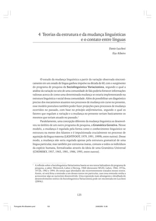 4 Teorias da estrutura e da mudança linguísticas
e o contato entre línguas
Dante Lucchesi
Ilza Ribeiro

O estudo da mudança linguística a partir da variação observada sincronicamente em um estado de língua ganhou impulso na década de 60, com o surgimento
do programa de pesquisa da Sociolinguística Variacionista, segundo o qual a
análise da variação no seio de uma comunidade de fala poderia fornecer informações
valiosas acerca de como uma determinada mudança se estaria implementando na
estrutura linguística e social dessa comunidade. Além de possibilitar um diagnóstico
preciso dos mecanismos atuantes nos processos de mudança em curso no presente,
esse modelo postulava também poder fazer projeções para processos de mudança
ocorridos no passado, com base no princípio uniformitarista, segundo o qual os
fatores que regulam a variação e a mudança no presente seriam basicamente os
mesmos que teriam atuado no passado.1
Paralelamente, uma concepção diferente da mudança linguística se desenvolveu no âmbito de um outro programa de pesquisa, a Gramática Gerativa. Nesse
modelo, a mudança é regulada pela forma como o conhecimento linguístico se
estrutura na mente dos falantes e é impulsionada crucialmente no processo de
aquisição da língua materna (LIGHTFOOT, 1979, 1991, 1999b, entre outros). Desse
modo, a mudança não seria regulada apenas pela estrutura gramatical de uma
língua particular, mas também por estruturas inatas, comuns a todos os indivíduos
da espécie humana, formalizadas através da ideia de uma Gramática Universal
(CHOMSKY, 1957, 1965, 1981, 1986, 1995, entre outros).

1

A reflexão sobre a Sociolinguística Variacionista baseia-se nos textos balizadores do programa de
pesquisa, a saber: Weinreich, Labov e Herzog, 1968 (doravante WLH); Labov, 1966, 1972a,
1972b, 1982 e 1994. Os temas aqui abordados são recorrentemente tratados nesses textos.
Assim, só será feita a remissão a um desses textos em particular, caso essa remissão venha a
acrescentar algo ao raciocínio desenvolvido. Uma exposição mais abrangente e detalhada do
desenvolvimento teórico da Sociolinguística Variacionista pode ser encontrada em Lucchesi
(2004c).

125

Português Afro-Brasileiro.pmd

125

24/8/2009, 15:36

 