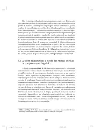 Não obstante as profundas divergências que os separam, esses dois modelos
têm produzido contribuições decisivas e complementares para o entendimento da
questão da mudança, tanto no plano dos princípios teóricos fundamentais, quanto
no plano da metodologia e dos critérios de verificação empírica. A contribuição
desses dois modelos para a compreensão da questão da mudança constitui o objeto
deste capítulo, que busca fundamentar uma posição teórica que permita integrar
elementos da teoria da gramática e a análise dos padrões coletivos de uso linguístico
de uma forma minimamente consistente. Por outro lado, considerando a questão
das mudanças derivadas do contato entre línguas e da convivência de variedades
linguísticas distintas dentro de uma mesma comunidade de fala, central dentro da
temática deste livro, buscar-se-á uma formalização analítica dos processos em que
gramáticas concorrentes afetam o desempenho linguístico dos falantes, tratadas
na literatura sob o rótulo de alternância de códigos (ing. code-switching), como
um processo encaixado na estruturação gramatical do conhecimento linguístico
dos falantes, através do que se definiu como princípio da coesão estrutural.

4.1 A teoria da gramática e o estudo dos padrões coletivos
de comportamento linguístico
A definição de comunidade de fala como objeto de estudo da Sociolinguística
Variacionista está baseada em uma decisão teórico-metodológica crucial: focalizar
os padrões coletivos de comportamento linguístico observáveis no uso concreto
da língua.2 Assim, o programa de pesquisa da Sociolinguística tem como objetivo
central integrar os fatores sociais na análise de um estágio do desenvolvimento
histórico de uma língua. Concentrando-se no fenômeno da mudança linguística,
esse modelo desenvolveu toda uma teorização a partir da relação entre a variação
linguística observada num determinado momento e a mudança em curso na
estrutura da língua ao longo do tempo. O ponto de partida é a concepção de que a
variação observada na fala de uma comunidade linguística não é aleatória mas
determinada, tanto pela estrutura da língua, quanto pela estrutura social da
comunidade. Na medida em que tal variação pode constituir um estágio de um
processo de mudança em curso, a análise desse processo de mudança não pode se
restringir aos fatores estruturais internos, devendo integrar também os chamados
fatores externos, relativos à estrutura social.

2

Cf. Labov (1982, p.18): “o objeto da descrição linguística é a gramática da comunidade de fala: o
sistema de comunicação usado na interação social” (tradução do original).

126

Português Afro-Brasileiro.pmd

126

24/8/2009, 15:36

 