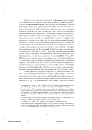 E, com base nesse programa de pesquisa da mudança na estrutura da língua,
a Sociolinguística propõe uma nova concepção para o objeto de estudo da linguística,3
através de um sistema heterogêneo constituído por unidades e regras variáveis,
formalização analítica para a gramática da comunidade de fala.4 Assim sendo, fica
claro o direcionamento da Sociolinguística para a dimensão sócio-histórica do
fenômeno linguístico, ou, mais precisamente, para a constituição histórica da
língua concebida como um fato social.5 Nessa linha, o programa de pesquisa da
Sociolinguística realizou profícuas investigações acerca da inserção da mudança
linguística na estrutura social da comunidade de fala, revelando o(s) seu(s) ponto(s)
de origem na estrutura social e suas vias de propagação através da identificação
dos setores e situações que tendiam a impulsionar as mudanças e aqueles que
tendiam a refreá-las. Abordou também, através da análise empírica dos juízos de
avaliação subjetiva, o desenvolvimento da mudança no plano das relações ideológicas
que se estabelecem no seio da comunidade de fala. Entretanto, o problema do
encaixamento da mudança na estrutura linguística, malgrado alguns sucessos
iniciais no nível fonológico, ainda permanece como um território em que a
Sociolinguística por si mesma avançou muito pouco (LUCCHESI, 2004c, p.204208). Isso se deve à ausência de uma teoria da estrutura produzida no âmbito da
Sociolinguística, o que faz com que os seus pesquisadores recorram sobretudo aos
esquemas funcionalistas, em suas análises do encaixamento dos processos de
variação/mudança na estrutura da língua;6 ou até, como fez o próprio Labov (1969),
busquem no modelo da Gramática Gerativa os instrumentos para a sua análise
linguística; uma conjugação que havia sido rejeitada pelo próprio Chomsky (1966).7
Essa incapacidade do programa de pesquisa da Sociolinguística em lidar
com a estrutura da língua decorreria da sua incapacidade de integrar, na descrição
do comportamento linguístico, o sistema da faculdade da linguagem, através do
qual o ser humano dá uma forma verbal aos seus pensamentos. Como observou
Romaine (1982, p.251), o problema está em estabelecer uma relação entre o
3

Diz ainda Labov (1982, p.21) que “a estratégia de WLH (1968) foi contribuir para uma teoria
geral da linguagem através de uma teoria da mudança linguística” (tradução do original).

4

Cf. Labov (1982, p.17): “A condição normal da comunidade de fala é a da heterogeneidade:
podemos esperar encontrar uma larga gama de variantes, estilos, dialetos e linguagens usados por
seus membros. Mais ainda, esta heterogeneidade é parte integrante da economia linguística da
comunidade, necessária para satisfazer às demandas linguísticas da vida quotidiana” (tradução do
original).

5

Para uma definição das duas grandes dimensões do fenômeno linguístico, a sua dimensão sóciohistórica e a sua dimensão psíquico-biológica, veja-se Lucchesi, 2004c.

6

Cf. Poplack (1979, 1980a, 1981), Lefebvre (1981) e Scherre (1988), entre outros.

7

Embora Chomsky nunca tenha ignorado o papel do uso e da função no desenho da arquitetura da
gramática: “Certamente é razoável supor que a necessidade de comunicação influencia a estrutura.
Eu concordo” (CHOMSKY, 1975, p.56-58) (tradução do original).

127

Português Afro-Brasileiro.pmd

127

24/8/2009, 15:36

 