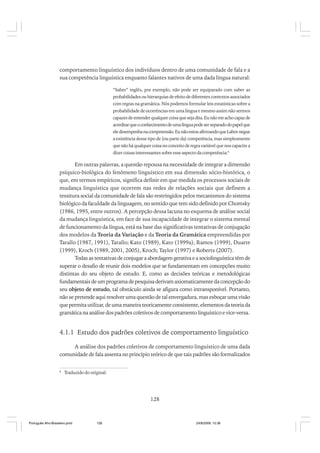 comportamento linguístico dos indivíduos dentro de uma comunidade de fala e a
sua competência linguística enquanto falantes nativos de uma dada língua natural:
“Saber” inglês, por exemplo, não pode ser equiparado com saber as
probabilidades ou hierarquias de efeito de diferentes contextos associados
com regras na gramática. Nós podemos formular leis estatísticas sobre a
probabilidade de ocorrências em uma língua e mesmo assim não sermos
capazes de entender qualquer coisa que seja dita. Eu não me acho capaz de
acreditar que o conhecimento de uma língua pode ser separado do papel que
ele desempenha na compreensão. Eu não estou afirmando que Labov negue
a existência desse tipo de (ou parte da) competência, mas simplesmente
que não há qualquer coisa no conceito de regra variável que nos capacite a
dizer coisas interessantes sobre esse aspecto da competência.8

Em outras palavras, a questão repousa na necessidade de integrar a dimensão
psíquico-biológica do fenômeno linguístico em sua dimensão sócio-histórica, o
que, em termos empíricos, significa definir em que medida os processos sociais de
mudança linguística que ocorrem nas redes de relações sociais que definem a
tessitura social da comunidade de fala são restringidos pelos mecanismos do sistema
biológico da faculdade da linguagem, no sentido que tem sido definido por Chomsky
(1986, 1995, entre outros). A percepção dessa lacuna no esquema de análise social
da mudança linguística, em face de sua incapacidade de integrar o sistema mental
de funcionamento da língua, está na base das significativas tentativas de conjugação
dos modelos da Teoria da Variação e da Teoria da Gramática empreendidas por
Tarallo (1987, 1991), Tarallo; Kato (1989), Kato (1999a), Ramos (1999), Duarte
(1999), Kroch (1989, 2001, 2005), Kroch; Taylor (1997) e Roberts (2007).
Todas as tentativas de conjugar a abordagem gerativa e a sociolinguística têm de
superar o desafio de reunir dois modelos que se fundamentam em concepções muito
distintas do seu objeto de estudo. E, como as decisões teóricas e metodológicas
fundamentais de um programa de pesquisa derivam axiomaticamente da concepção do
seu objeto de estudo, tal obstáculo ainda se afigura como intransponível. Portanto,
não se pretende aqui resolver uma questão de tal envergadura, mas esboçar uma visão
que permita utilizar, de uma maneira teoricamente consistente, elementos da teoria da
gramática na análise dos padrões coletivos de comportamento linguístico e vice-versa.

4.1.1 Estudo dos padrões coletivos de comportamento linguístico
A análise dos padrões coletivos de comportamento linguístico de uma dada
comunidade de fala assenta no princípio teórico de que tais padrões são formalizados
8

Traduzido do original.

128

Português Afro-Brasileiro.pmd

128

24/8/2009, 15:36

 