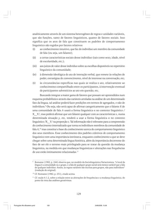 analiticamente através de um sistema heterogêneo de regras e unidades variáveis,
que são funções, tanto de fatores linguísticos, quanto de fatores sociais. Isso
significa que os atos de fala que constituem os padrões de comportamento
linguístico são regidos por fatores relativos:
(i)
ao conhecimento intuitivo, que faz do indivíduo um membro da comunidade
de fala (ou seja, um falante);
(ii)

a certas características sociais desse indivíduo (tais como sexo, idade, nível
de escolaridade, etc.);

(iii)

aos juízos de valor desse indivíduo sobre as escolhas disponíveis no repertório
linguístico da comunidade;

(iv)

à dimensão ideológica do ato de interação verbal, que remete às relações de
poder, estratégias de convencimento, nível de interesse na conversação, etc;

(v)

às circunstâncias específicas nas quais se realiza o ato, relativamente ao
conhecimento compartilhado entre os participantes, à intervenção eventual
de participantes adventícios ao ato em questão, etc.

Buscando integrar a maior gama de fatores que possam ser apreendidos num
esquema probabilístico através das variáveis arroladas na análise de um determinado
fato da língua, tal análise poderá fazer predições em termos de agregados, e não de
indivíduos.9 Ou seja, não será capaz de afirmar categoricamente que o falante X de
uma comunidade de fala A usará a forma linguística α no contexto linguístico /
X__Y/, mas poderá afirmar que um falante qualquer com as características x, numa
determinada situação y, etc, tenderá a usar a forma linguística α no contexto
linguístico /X__Y/ na proporção z. Tal informação não é relevante para a compreensão
do conhecimento internalizado que torna os indivíduos membros da comunidade de
fala A,10 mas constitui a base do conhecimento acerca do comportamento linguístico
dos seus membros. Esse conhecimento dos padrões coletivos de comportamento
linguístico tem uma importância intrínseca, enquanto conhecimento a que se deve
chegar sobre uma determinada língua histórica, além da importância decorrente do
fato de ser ele o terreno mais privilegiado para se tratar da questão da mudança
linguística, na medida em que mudanças linguísticas e alterações nas frequências
de uso estão intimamente relacionadas.11

9

Romaine (1982, p. 244) observa que, no modelo da Sociolinguística Variacionista, “o local da
língua é a comunidade ou o grupo, e a fala de qualquer grupo social será menos variável que a fala
de qualquer indivíduo. Assim, as regras variáveis são escritas para grupos, não para indivíduos”
(tradução do original).

10

Cf. Romaine (1982, p. 251), citado acima.

11

Cf. seção 4.1.2, sobre a relação entre as alterações de frequências e a mudança linguística, do
ponto de vista das análises gerativistas.

129

Português Afro-Brasileiro.pmd

129

24/8/2009, 15:36

 