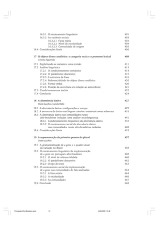 16.3.1 O encaixamento linguístico
16.3.2 As variáveis sociais
16.3.2.1 Faixa etária
16.3.2.2 Nível de escolaridade
16.3.2.3 Comunidade de origem
16.4 Considerações finais

401
403
403
404
405
406

17 O objeto direto anafórico: a categoria vazia e o pronome lexical

409

Cristina Figueiredo

17.1 Explicitando as variantes: uma revisão
17.2 Análise linguística
17.2.1 O condicionamento semântico
17.2.2 O paralelismo discursivo
17.2.3 A estrutura da frase
17.2.4 Referencialidade do objeto direto anafórico
17.2.5 Forma verbal
17.2.6 Posição da ocorrência em relação ao antecedente
17.3 Condicionamentos sociais
17.4 Conclusão

411
413
414
415
416
420
420
421
422
424

18 A alternância dativa

427

Dante Lucchesi, Camila Mello

18.1 A alternância dativa: configurações e escopo
18.2 A estrutura de dativo nas línguas crioulas: universais versus substrato
18.3 A alternância dativa nas comunidades rurais
afro-brasileiras isoladas: uma análise sociolinguística
18.3.1 Condicionamento linguístico da alternância dativa
18.3.2 O encaixamento social da alternância dativa
nas comunidades rurais afro-brasileiras isoladas
18.4 Considerações finais

429
435

19 A representação da primeira pessoa do plural

457

441
443
448
453

Dante Lucchesi

19.1 A gramaticalização de a gente e o quadro atual
da variação no Brasil
19.2 O encaixamento linguístico da implementação
de a gente no português afro-brasileiro
19.2.1 O nível de referencialidade
19.2.2 O paralelismo discursivo
19.2.3 O tipo de texto
19.3 O encaixamento social da implementação
de a gente nas comunidades de fala analisadas
19.3.1 A faixa etária
19.3.2 A escolaridade
19.3.3 As comunidades
19.4 Conclusão

Português Afro-Brasileiro.pmd

13

458
460
460
462
463
464
464
466
467
468

24/8/2009, 15:36

 