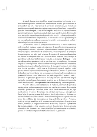 A grande lacuna nesse modelo é a sua incapacidade em integrar o conhecimento linguístico internalizado na mente dos falantes que constituem a
comunidade de fala. Nos termos da distinção chomskiana, ao formalizar
analiticamente os padrões coletivos de comportamento linguístico, esse modelo
pode dar conta da língua-E, mas não da língua-I. Adotando-se o pressuposto de
que o comportamento linguístico dos indivíduos é, em grande medida, determinado
pelo seu conhecimento linguístico internalizado, o poder explicativo do modelo
variacionista fica bastante comprometido, se esse modelo não for capaz de integrar
em sua explicação da mudança uma teoria forte sobre a estruturação do conhecimento linguístico na mente dos falantes.
Uma boa teoria acerca do conhecimento internalizado na mente dos falantes
pode contribuir bastante para o enfrentamento de questões importantes para a
compreensão da mudança linguística, e particularmente para uma questão crucial,
não apenas para o entendimento da mudança mas para a compreensão do fenômeno
linguístico como um todo: quais estruturas da gramática de uma comunidade de fala
são passíveis de variação e quais não o são? Em outras palavras, coloca-se aqui a
questão de estabelecer os limites da variação na estrutura da língua — uma
questão que ainda ocupa uma posição marginal entre os paradigmas vigentes na
linguística contemporânea, mas cujo enfrentamento pode determinar um salto de
qualidade na compreensão do funcionamento da linguagem humana. A resposta a
esse tipo de questão é crucial para se definir quais tipos de escolhas estão
potencialmente disponíveis no uso da língua. Desse modo, a teoria da gramática é
de fundamental importância, não apenas para explicar a implementação de um
processo de mudança, mas sobretudo o seu ponto de partida (TARALLO, 1991),
definindo os processos potenciais de mudança em uma determinada língua
particular, ou nas línguas humanas em geral, no que se designou no âmbito da
Teoria Sociolinguística como problema das restrições (ing. constraints problem).
Por outro lado, no processo de difusão da mudança, a estrutura da gramática
vai determinar também quais os contextos que mais favorecem uma determinada
variante e quais os que favorecem outra. Há de ter-se em mente que, no jogo
cambiante de processos de variação na estrutura da língua, a alteração das
frequências de uso de uma variável pode ter implicações diretas e decisivas no
desenvolvimento diacrônico de uma outra variável linguística, o que se situa no
plano do problema do encaixamento (ing. embedding problem). Portanto,
estabelecer o que leva à fixação de uma determinada variante em detrimento das
demais, no âmbito de um processo histórico de mudança linguística (o problema
da implementação — ing. actuation problem), depende tanto de uma acurada
observação dos fatores sociais, culturais e ideológicos envolvidos no processo,
quanto de uma boa compreensão do funcionamento da gramática.

130

Português Afro-Brasileiro.pmd

130

24/8/2009, 15:36

 