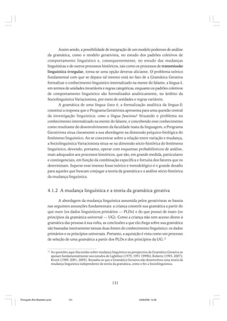 Assim sendo, a possibilidade de integração de um modelo poderoso de análise
da gramática, como o modelo gerativista, no estudo dos padrões coletivos de
comportamento linguístico e, consequentemente, no estudo das mudanças
linguísticas e de outros processos históricos, tais como os processos de transmissão
linguística irregular, torna-se uma opção deveras aliciante. O problema teórico
fundamental com que se depara tal intento está no fato de a Gramática Gerativa
formalizar o conhecimento linguístico internalizado na mente do falante, a língua-I,
em termos de unidades invariáveis e regras categóricas, enquanto os padrões coletivos
de comportamento linguístico são formalizados analiticamente, no âmbito da
Sociolinguística Variacionista, por meio de unidades e regras variáveis.
A gramática de uma língua (isto é, a formalização analítica da língua-I)
constitui a resposta que o Programa Gerativista apresenta para uma questão central
da investigação linguística: como a língua funciona? Situando o problema no
conhecimento internalizado na mente do falante, e concebendo esse conhecimento
como resultante do desenvolvimento da faculdade inata da linguagem, o Programa
Gerativista situa claramente a sua abordagem na dimensão psíquico-biológica do
fenômeno linguístico. Ao se concentrar sobre a relação entre variação e mudança,
a Sociolinguística Variacionista situa-se na dimensão sócio-histórica do fenômeno
linguístico, devendo, portanto, operar com esquemas probabilísticos de análise,
mais adequados aos processos históricos, que são, em grande medida, particulares
e contingenciais, em função da combinação específica e fortuita dos fatores que os
determinam. Superar esse imenso fosso teórico e metodológico é o grande desafio
para aqueles que buscam conjugar a teoria da gramática e a análise sócio-histórica
da mudança linguística.

4.1.2 A mudança linguística e a teoria da gramática gerativa
A abordagem da mudança linguística assumida pelos gerativistas se baseia
nas seguintes assunções fundamentais: a criança constrói sua gramática a partir do
que ouve (os dados linguísticos primários — PLDs) e do que possui de inato (os
princípios da gramática universal — UG). Como a criança não tem acesso direto à
gramática das pessoas à sua volta, as conclusões a que ela chega sobre sua gramática
são baseadas inteiramente nessas duas fontes do conhecimento linguístico: os dados
primários e os princípios universais. Portanto, a aquisição é vista como um processo
de seleção de uma gramática a partir dos PLDs e dos princípios da UG.12
12

As questões aqui discutidas sobre mudança linguística na perspectiva da Gramática Gerativa se
apoiam fundamentalmente nos estudos de Lightfoot (1979, 1991 1999b); Roberts (1993, 2007);
Kroch (1989, 2001, 2005). Ressalta-se que a Gramática Gerativa não desenvolveu uma teoria da
mudança linguística independente da teoria da gramática, como o fez a Sociolinguística.

131

Português Afro-Brasileiro.pmd

131

24/8/2009, 15:36

 