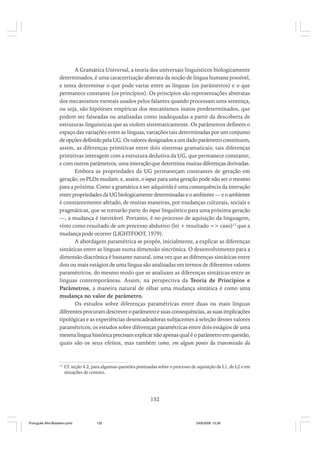 A Gramática Universal, a teoria dos universais linguísticos biologicamente
determinados, é uma caracterização abstrata da noção de língua humana possível,
e tenta determinar o que pode variar entre as línguas (os parâmetros) e o que
permanece constante (os princípios). Os princípios são representações abstratas
dos mecanismos mentais usados pelos falantes quando processam uma sentença,
ou seja, são hipóteses empíricas dos mecanismos inatos predeterminados, que
podem ser falseadas ou analisadas como inadequadas a partir da descoberta de
estruturas linguísticas que as violem sistematicamente. Os parâmetros definem o
espaço das variações entre as línguas, variações tais determinadas por um conjunto
de opções definido pela UG. Os valores designados a um dado parâmetro constituem,
assim, as diferenças primitivas entre dois sistemas gramaticais; tais diferenças
primitivas interagem com a estrutura dedutiva da UG, que permanece constante,
e com outros parâmetros, uma interação que determina muitas diferenças derivadas.
Embora as propriedades da UG permaneçam constantes de geração em
geração, os PLDs mudam, e, assim, o input para uma geração pode não ser o mesmo
para a próxima. Como a gramática a ser adquirida é uma consequência da interação
entre propriedades da UG biologicamente determinadas e o ambiente — e o ambiente
é constantemente afetado, de muitas maneiras, por mudanças culturais, sociais e
pragmáticas, que se tornarão parte do input linguístico para uma próxima geração
—, a mudança é inevitável. Portanto, é no processo de aquisição da linguagem,
visto como resultado de um processo abdutivo (lei + resultado => caso)13 que a
mudança pode ocorrer (LIGHTFOOT, 1979).
A abordagem paramétrica se propôs, inicialmente, a explicar as diferenças
sintáticas entre as línguas numa dimensão sincrônica. O desenvolvimento para a
dimensão diacrônica é bastante natural, uma vez que as diferenças sintáticas entre
dois ou mais estágios de uma língua são analisadas em termos de diferentes valores
paramétricos, do mesmo modo que se analisam as diferenças sintáticas entre as
línguas contemporâneas. Assim, na perspectiva da Teoria de Princípios e
Parâmetros, a maneira natural de olhar uma mudança sintática é como uma
mudança no valor de parâmetro.
Os estudos sobre diferenças paramétricas entre duas ou mais línguas
diferentes procuram descrever o parâmetro e suas consequências, as suas implicações
tipológicas e as experiências desencadeadoras subjacentes à seleção desses valores
paramétricos; os estudos sobre diferenças paramétricas entre dois estágios de uma
mesma língua histórica precisam explicar não apenas qual é o parâmetro em questão,
quais são os seus efeitos, mas também como, em algum ponto da transmissão da

13

Cf. seção 4.2, para algumas questões pontuadas sobre o processo de aquisição de L1, de L2 e em
situações de contato.

132

Português Afro-Brasileiro.pmd

132

24/8/2009, 15:36

 