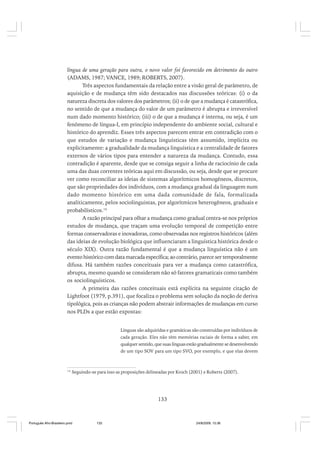 língua de uma geração para outra, o novo valor foi favorecido em detrimento do outro
(ADAMS, 1987; VANCE, 1989; ROBERTS, 2007).
Três aspectos fundamentais da relação entre a visão geral de parâmetro, de
aquisição e de mudança têm sido destacados nas discussões teóricas: (i) o da
natureza discreta dos valores dos parâmetros; (ii) o de que a mudança é catastrófica,
no sentido de que a mudança do valor de um parâmetro é abrupta e irreversível
num dado momento histórico; (iii) o de que a mudança é interna, ou seja, é um
fenômeno de língua-I, em princípio independente do ambiente social, cultural e
histórico do aprendiz. Esses três aspectos parecem entrar em contradição com o
que estudos de variação e mudança linguísticas têm assumido, implícita ou
explicitamente: a gradualidade da mudança linguística e a centralidade de fatores
externos de vários tipos para entender a natureza da mudança. Contudo, essa
contradição é aparente, desde que se consiga seguir a linha de raciocínio de cada
uma das duas correntes teóricas aqui em discussão, ou seja, desde que se procure
ver como reconciliar as ideias de sistemas algorítmicos homogêneos, discretos,
que são propriedades dos indivíduos, com a mudança gradual da linguagem num
dado momento histórico em uma dada comunidade de fala, formalizada
analiticamente, pelos sociolinguistas, por algorítmicos heterogêneos, graduais e
probabilísticos.14
A razão principal para olhar a mudança como gradual centra-se nos próprios
estudos de mudança, que traçam uma evolução temporal de competição entre
formas conservadoras e inovadoras, como observadas nos registros históricos (além
das ideias de evolução biológica que influenciaram a linguística histórica desde o
século XIX). Outra razão fundamental é que a mudança linguística não é um
evento histórico com data marcada específica; ao contrário, parece ser temporalmente
difusa. Há também razões conceituais para ver a mudança como catastrófica,
abrupta, mesmo quando se consideram não só fatores gramaticais como também
os sociolinguísticos.
A primeira das razões conceituais está explícita na seguinte citação de
Lightfoot (1979, p.391), que focaliza o problema sem solução da noção de deriva
tipológica, pois as crianças não podem abstrair informações de mudanças em curso
nos PLDs a que estão expostas:
Línguas são adquiridas e gramáticas são construídas por indivíduos de
cada geração. Eles não têm memórias raciais de forma a saber, em
qualquer sentido, que suas línguas estão gradualmente se desenvolvendo
de um tipo SOV para um tipo SVO, por exemplo, e que elas devem

14

Seguindo-se para isso as proposições delineadas por Kroch (2001) e Roberts (2007).

133

Português Afro-Brasileiro.pmd

133

24/8/2009, 15:36

 