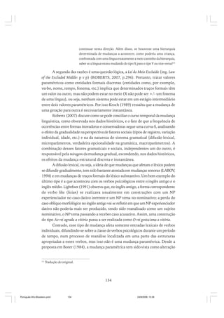 continuar nesta direção. Além disso, se houvesse uma hierarquia
determinada de mudanças a acontecer, como poderia uma criança,
confrontada com uma língua exatamente a meio caminho da hierarquia,
saber se a língua estava mudando do tipo X para o tipo Y ou vice-versa?15

A segunda das razões é uma questão lógica, a Lei do Meio Excluído (ing. Law
of the Excluded Middle: p v p) (ROBERTS, 2007, p.296). Portanto, tratar valores
paramétricos como entidades formais discretas (entidades como, por exemplo,
verbo, nome, tempo, fonema, etc.) implica que determinados traços formais têm
um valor ou outro, mas não podem estar no meio (X não pode ser +/- um fonema
de uma língua), ou seja, nenhum sistema pode estar em um estágio intermediário
entre dois valores paramétricos. Por isso Kroch (1989) ressalta que a mudança de
uma geração para outra é necessariamente instantânea.
Roberts (2007) discute como se pode conciliar o curso temporal da mudança
linguística, como observada nos dados históricos, e o fato de que a frequência de
ocorrências entre formas inovadoras e conservadoras segue uma curva-S, analisando
o efeito da gradualidade na perspectiva de fatores sociais (tipos de registro, variação
individual, idade, etc.) e na da natureza do sistema gramatical (difusão lexical,
microparâmetros, verdadeira opcionalidade na gramática, macroparâmetros). A
combinação desses fatores gramaticais e sociais, independentes um do outro, é
responsável pela miragem da mudança gradual, escondendo, nos dados históricos,
os efeitos da mudança estrutural discreta e instantânea.
A difusão lexical, ou seja, a ideia de que mudanças que afetam o léxico podem
se difundir gradualmente, tem sido bastante atestada em mudanças sonoras (LABOV,
1994) e em mudanças de traços formais do léxico substantivo. Um bom exemplo do
último tipo é a que aconteceu com os verbos psicológicos entre o inglês antigo e o
inglês médio. Lightfoot (1991) observa que, no inglês antigo, a forma correspondente
do verbo like (lician) se realizava usualmente em construções com um NP
experienciador no caso dativo inerente e um NP tema no nominativo; a perda do
caso oblíquo morfológico no inglês antigo vai se refletir em que um NP experienciador
dativo não poderia mais ser produzido, tendo sido reanalisado como um sujeito
nominativo, o NP tema passando a receber caso acusativo. Assim, uma construção
do tipo Ao rei agrada a vitória passa a ser realizada como O rei gosta/ama a vitória.
Contudo, esse tipo de mudança afeta somente entradas lexicais de verbos
individuais, difundindo-se sobre a classe de verbos psicológicos durante um período
de tempo, num processo de reanálise localizada em uma parte das estruturas
apropriadas a esses verbos, mas isso não é uma mudança paramétrica. Desde a
proposta em Borer (1984), a mudança paramétrica tem sido vista como alteração

15

Tradução do original.

134

Português Afro-Brasileiro.pmd

134

24/8/2009, 15:36

 