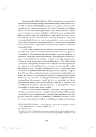 Biberauer e Roberts (2005) e Roberts (2007) mostram que, mesmo no modelo
minimalista da gramática gerativa, opcionalidade formal é uma possibilidade técnica,
como Biberauer e Richards (2006) demonstraram com relação ao movimento-WH
em russo, em que o movimento pied piping é opcional.19 No caso de opcionalidade
formal, as duas formas podem gradualmente variar em frequência no curso do
tempo, revelando uma mudança gradual nas escolhas de natureza sociolinguística,
sobretudo no valor social que uma das formas pode adquirir, levando a seu uso
predominante, mas isso não constitui uma mudança paramétrica. Ao assumir
essa opcionalidade formal em uma mesma gramática, ou seja, uma variação
estrutural sem consequências semântico-pragmáticas, alcança-se uma base teórica
formal para se enfrentar a complexidade da variação nos usos dentro de uma mesma
comunidade de fala.
Kroch (1989), apoiado em um conjunto de fenômenos de mudança,
analisadas com recurso a uma ferramenta estatística sofisticada, apontou a
possibilidade de olhar a gradualidade da mudança em termos de gramáticas em
competição. Segundo ele, a mudança paramétrica tende a apresentar uma curva-S,
quando as frequências de formas antigas e novas são comparadas temporalmente,
e esta curva-S pode ser matematicamente modelada. Kroch (1989, p.200) diz que
“quando uma opção gramatical substitui outra com a qual está em competição em
um conjunto de contextos linguísticos, a frequência dessa substituição, medida
adequadamente, será a mesma em todos esses contextos”,20 configurando o que
ele denominou de Efeito de Taxa Constante (ing. Constant Rate Effect).21 A proposta
de Kroch levanta duas questões interessantes para o estudo da mudança. Primeiro,
permite que a mudança gradual possa ser vista como competição entre entidades
distintas, ou seja, como uma mudança paramétrica vai se implementando na
comunidade de fala; segundo, a curva-S não deve ser considerada um fato da
gramática em si mesma, e sim um fato sobre a forma como os indivíduos com
competência em mais de uma gramática acessam as opções disponíveis e sobre
como os fatores sociais atuam nessas escolhas.
Embora as abordagens imanentistas expliquem a mudança em nível
individual, nada dizem sobre como a mudança afeta comunidades de fala, questão
central na abordagem sociolinguística. Nos termos dessa abordagem, estas duas
questões podem ser integradas no problema da transição da mudança: como a
nova forma se difunde na comunidade de fala? Já a proposta gerativista de que a
19

De uma forma bem simplificada, o fenômeno pode ser esquematizado da seguinte maneira:
[o livro de quem]i você leu ti? / [de quem]i você leu [o livro ti]?)

20

Tradução do original.

21

Kroch (1989) ilustra o Efeito de Taxa Constante com um número de fatos da sintaxe diacrônica do
inglês, relacionados com o valor negativo do movimento do verbo para Tempo. Cf. também nota 28.

136

Português Afro-Brasileiro.pmd

136

24/8/2009, 15:36

 