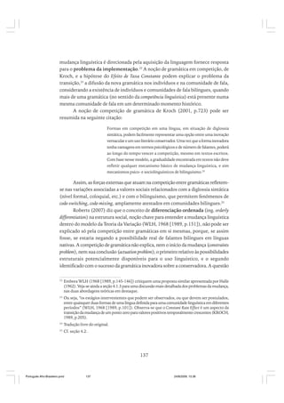 mudança linguística é direcionada pela aquisição da linguagem fornece resposta
para o problema da implementação.22 A noção de gramática em competição, de
Kroch, e a hipótese do Efeito de Taxa Constante podem explicar o problema da
transição,23 a difusão da nova gramática nos indivíduos e na comunidade de fala,
considerando a existência de indivíduos e comunidades de fala bilíngues, quando
mais de uma gramática (no sentido da competência linguística) está presente numa
mesma comunidade de fala em um determinado momento histórico.
A noção de competição de gramática de Kroch (2001, p.723) pode ser
resumida na seguinte citação:
Formas em competição em uma língua, em situação de diglossia
sintática, podem facilmente representar uma opção entre uma inovação
vernacular e um uso literário conservador. Uma vez que a forma inovadora
tenha vantagens em termos psicológicos e de número de falantes, poderá
ao longo do tempo vencer a competição, mesmo em textos escritos.
Com base nesse modelo, a gradualidade encontrada em textos não deve
refletir qualquer mecanismo básico de mudança linguística, e sim
mecanismos psico- e sociolinguísticos de bilinguismo.24

Assim, as forças externas que atuam na competição entre gramáticas refletemse nas variações associadas a valores sociais relacionados com a diglossia sintática
(nível formal, coloquial, etc.) e com o bilinguismo, que permitem fenômenos de
code-switching, code-mixing, amplamente atestados em comunidades bilíngues.25
Roberts (2007) diz que o conceito de diferenciação ordenada (ing. orderly
differentiation) na estrutura social, noção chave para entender a mudança linguística
dentro do modelo da Teoria da Variação (WLH, 1968 [1989, p.151]), não pode ser
explicado só pela competição entre gramáticas em si mesmas, porque, se assim
fosse, se estaria negando a possibilidade real de falantes bilíngues em línguas
nativas. A competição de gramática não explica, nem o início da mudança (constraints
problem), nem sua conclusão (actuation problem); o primeiro relativo às possibilidades
estruturais potencialmente disponíveis para o uso linguístico, e o segundo
identificado com o sucesso da gramática inovadora sobre a conservadora. A questão
22

Embora WLH (1968 [1989, p.145-146]) critiquem uma proposta similar apresentada por Halle
(1962). Veja-se ainda a seção 4.1.3 para uma discussão mais detalhada dos problemas da mudança,
nas duas abordagens teóricas em destaque.

23

Ou seja, “os estágios intervenientes que podem ser observados, ou que devem ser postulados,
entre quaisquer duas formas de uma língua definida para uma comunidade linguística em diferentes
períodos” (WLH, 1968 [1989, p.101]). Observa-se que o Constant Rate Effect é um aspecto da
transição da mudança de um ponto zero para valores positivos temporalmente crescentes (KROCH,
1989, p.205).

24

Tradução livre do original.

25

Cf. seção 4.2.

137

Português Afro-Brasileiro.pmd

137

24/8/2009, 15:36

 